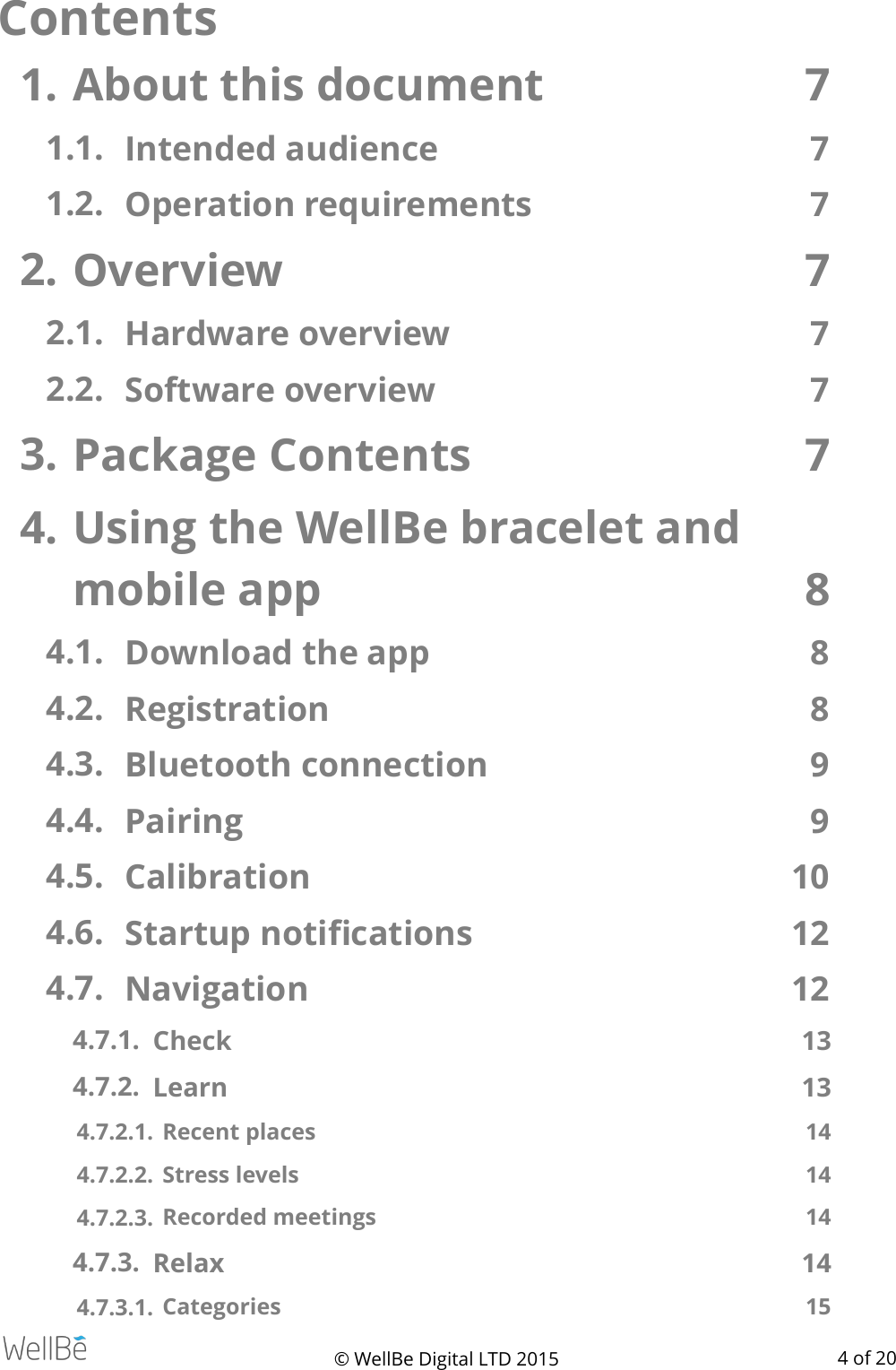 Contents1. About this document  7 1.1. Intended audience  7 1.2. Operation requirements   7 2. Overview  7 2.1. Hardware overview   7 2.2. Software overview   7 3. Package Contents  7 4. Using the WellBe bracelet and mobile app  8 4.1. Download the app  8 4.2. Registration  8 4.3. Bluetooth connection  9 4.4. Pairing  9 4.5. Calibration  10 4.6. Startup notiﬁcations   12 4.7. Navigation  12 4.7.1. Check  13 4.7.2. Learn   13 4.7.2.1.  Recent places  14 4.7.2.2.  Stress levels   14 4.7.2.3.  Recorded meetings  14 4.7.3. Relax  14 4.7.3.1.  Categories  15 © WellBe Digital LTD 2015   of  4 20