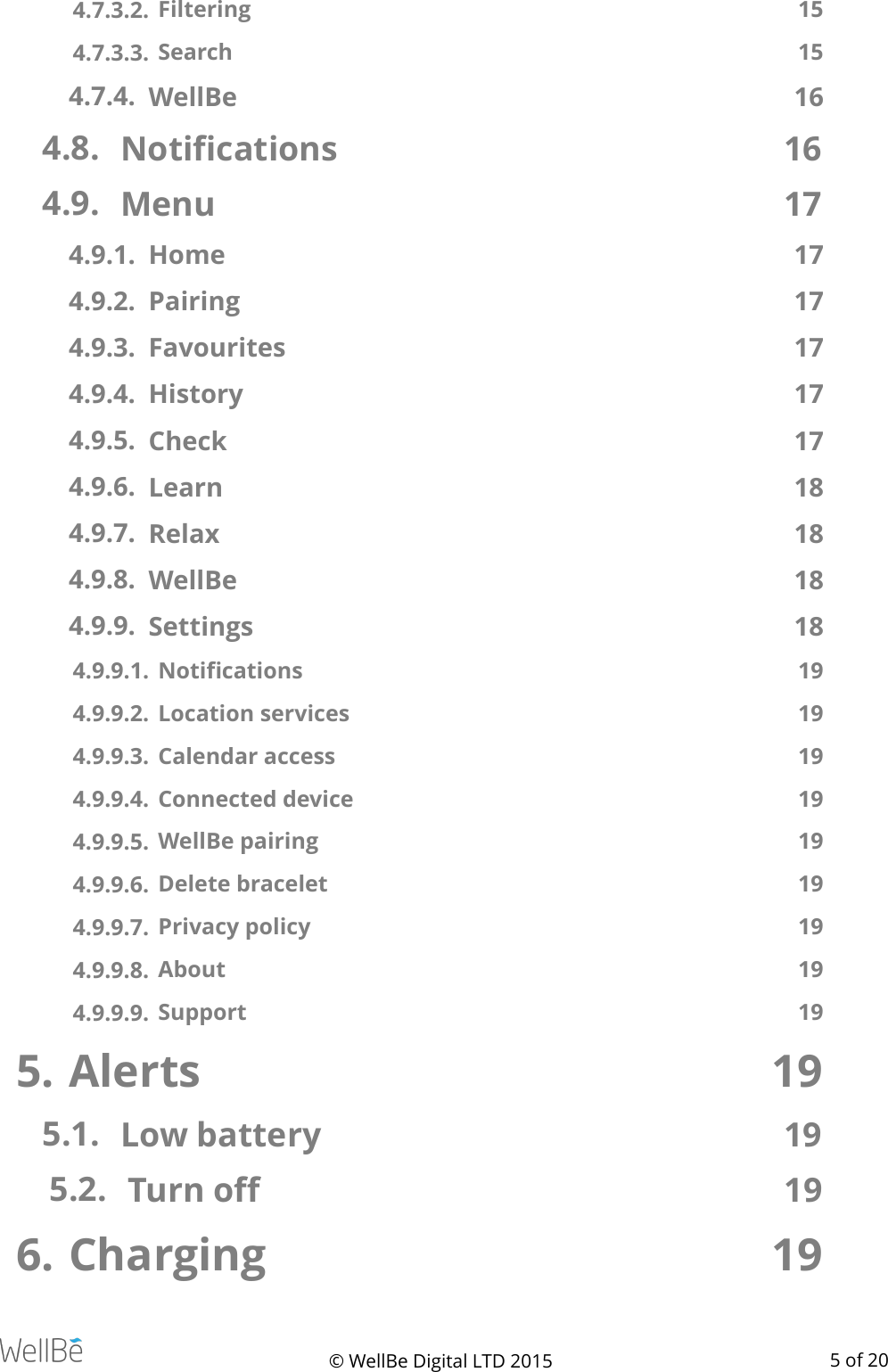 4.7.3.2.  Filtering  15 4.7.3.3.  Search   15 4.7.4. WellBe  16 4.8. Notiﬁcations  16 4.9. Menu  17 4.9.1. Home  17 4.9.2. Pairing  17 4.9.3. Favourites  17 4.9.4. History  17 4.9.5. Check  17 4.9.6. Learn  18 4.9.7. Relax  18 4.9.8. WellBe  18 4.9.9. Settings  18 4.9.9.1.  Notiﬁcations  19 4.9.9.2.  Location services  19 4.9.9.3.  Calendar access  19 4.9.9.4.  Connected device  19 4.9.9.5.  WellBe pairing  19 4.9.9.6.  Delete bracelet  19 4.9.9.7.  Privacy policy  19 4.9.9.8.  About  19 4.9.9.9.  Support  19 5. Alerts  19 5.1. Low battery   19 5.2. Turn oﬀ   19 6. Charging  19 © WellBe Digital LTD 2015   of  5 20