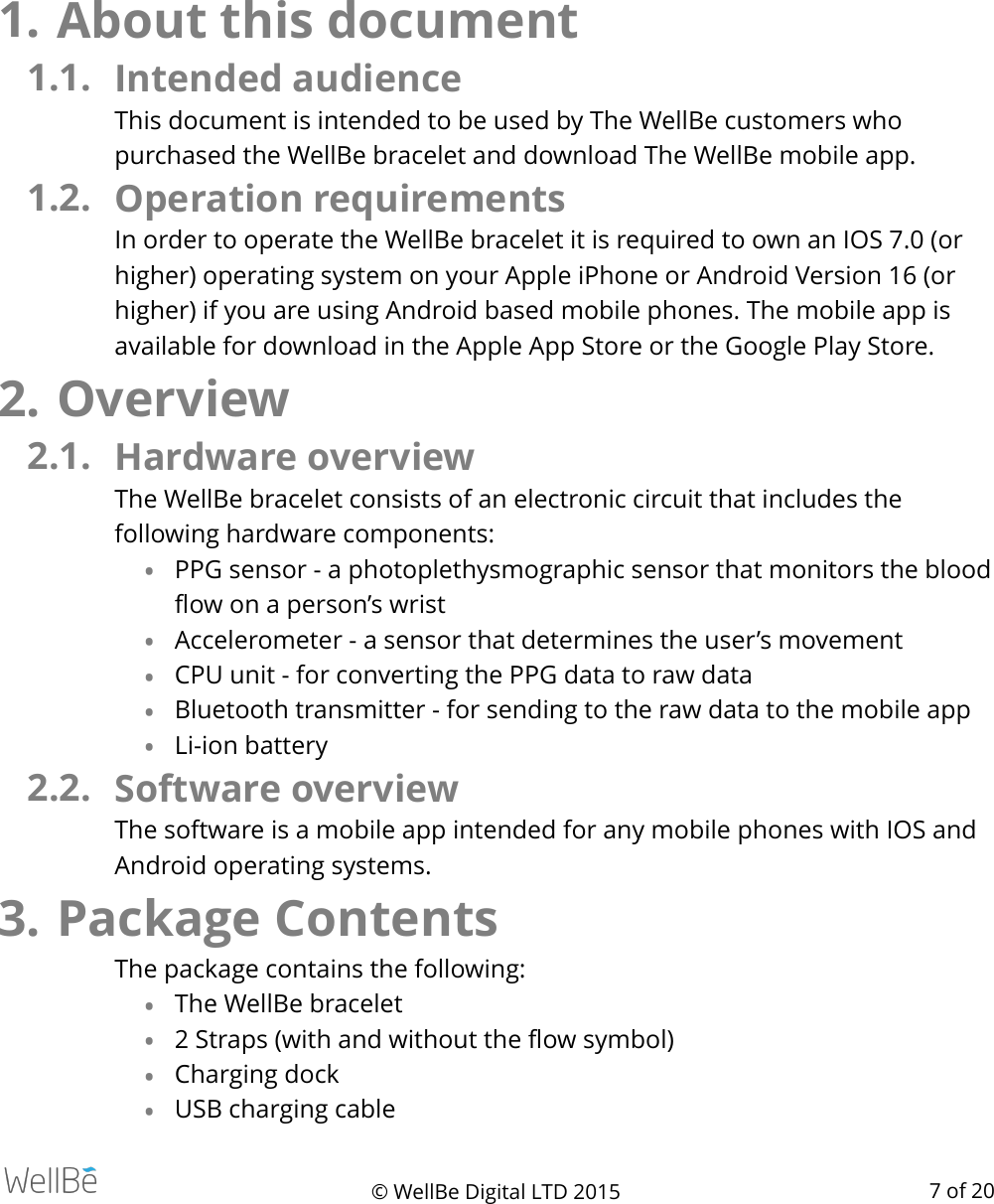 1. About this document 1.1. Intended audience This document is intended to be used by The WellBe customers who purchased the WellBe bracelet and download The WellBe mobile app. 1.2. Operation requirements  In order to operate the WellBe bracelet it is required to own an IOS 7.0 (or higher) operating system on your Apple iPhone or Android Version 16 (or higher) if you are using Android based mobile phones. The mobile app is available for download in the Apple App Store or the Google Play Store.  2. Overview 2.1. Hardware overview  The WellBe bracelet consists of an electronic circuit that includes the following hardware components: •PPG sensor - a photoplethysmographic sensor that monitors the blood ﬂow on a person’s wrist •Accelerometer - a sensor that determines the user’s movement •CPU unit - for converting the PPG data to raw data •Bluetooth transmitter - for sending to the raw data to the mobile app •Li-ion battery 2.2. Software overview  The software is a mobile app intended for any mobile phones with IOS and Android operating systems.  3. Package Contents The package contains the following: •The WellBe bracelet •2 Straps (with and without the ﬂow symbol) •Charging dock •USB charging cable © WellBe Digital LTD 2015   of  7 20