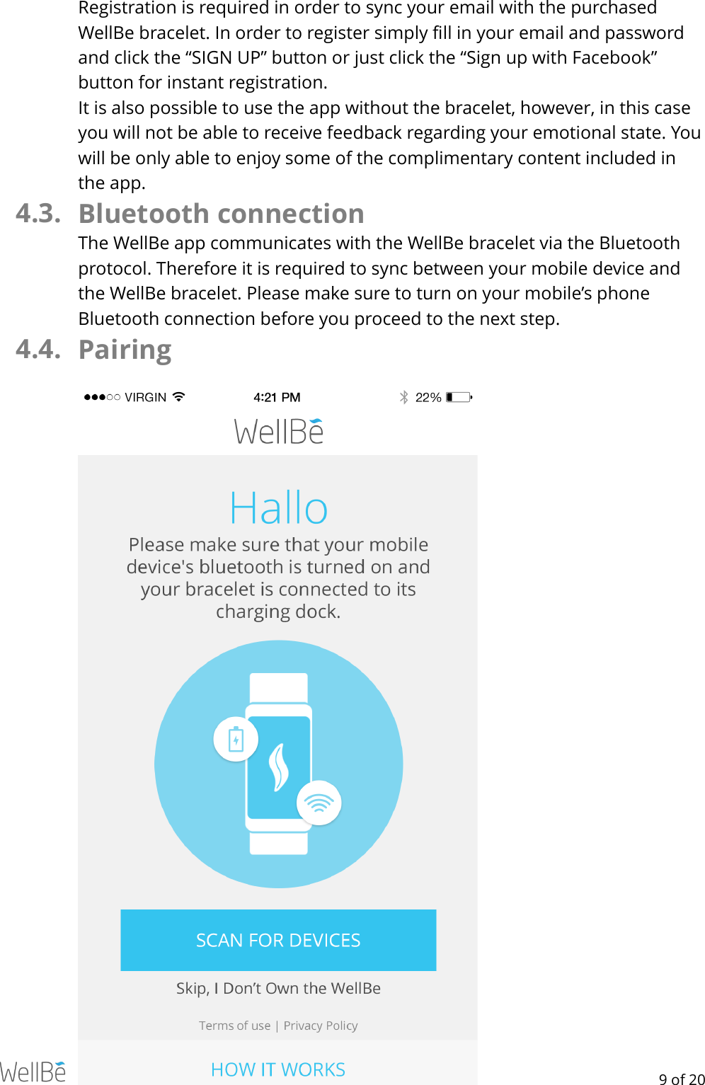 Registration is required in order to sync your email with the purchased WellBe bracelet. In order to register simply ﬁll in your email and password and click the “SIGN UP” button or just click the “Sign up with Facebook” button for instant registration.!It is also possible to use the app without the bracelet, however, in this case you will not be able to receive feedback regarding your emotional state. You will be only able to enjoy some of the complimentary content included in the app.  4.3. Bluetooth connection The WellBe app communicates with the WellBe bracelet via the Bluetooth protocol. Therefore it is required to sync between your mobile device and the WellBe bracelet. Please make sure to turn on your mobile’s phone Bluetooth connection before you proceed to the next step. 4.4. Pairing © WellBe Digital LTD 2015   of  9 20