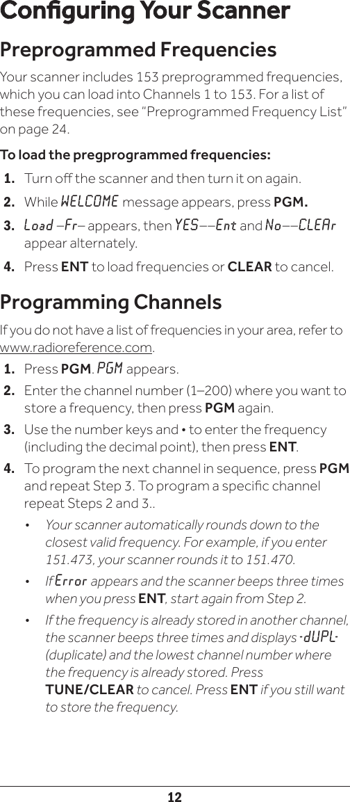 12Conguring Your ScannerPreprogrammed FrequenciesYour scanner includes 153 preprogrammed frequencies, which you can load into Channels 1 to 153. For a list of these frequencies, see “Preprogrammed Frequency List” on page 24.To load the pregprogrammed frequencies:1.   Turn o the scanner and then turn it on again.2.   While WELCOME message appears, press PGM.3.   Load –Fr– appears, then YES––Ent and No––CLEAr appear alternately.4.   Press ENT to load frequencies or CLEAR to cancel.Programming ChannelsIf you do not have a list of frequencies in your area, refer to www.radioreference.com. 1.   Press PGM. PGM appears. 2.  Enter the channel number (1–200) where you want to store a frequency, then press PGM again.3.   Use the number keys and • to enter the frequency (including the decimal point), then press ENT.4.   To program the next channel in sequence, press PGM and repeat Step 3. To program a specic channel repeat Steps 2 and 3..•   Your scanner automatically rounds down to the closest valid frequency. For example, if you enter 151.473, your scanner rounds it to 151.470.•   If Error appears and the scanner beeps three times when you press ENT, start again from Step 2.•   If the frequency is already stored in another channel, the scanner beeps three times and displays - d U P L-  (duplicate) and the lowest channel number where the frequency is already stored. Press  TUNE/CLEAR to cancel. Press ENT if you still want to store the frequency. 