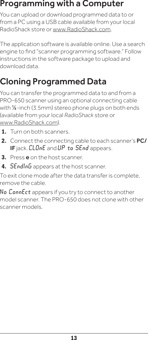 13Programming with a ComputerYou can upload or download programmed data to orfrom a PC using a USB cable available from your localRadioShack store or www.RadioShack.com.The application software is available online. Use a searchengine to nd “scanner programming software.” Followinstructions in the software package to upload anddownload data.Cloning Programmed DataYou can transfer the programmed data to and from a PRO-650 scanner using an optional connecting cable with Ç-inch (3.5mm) stereo phone plugs on both ends (available from your local RadioShack store or  www.RadioShack.com).1.   Turn on both scanners.2.   Connect the connecting cable to each scanner’s PC/IF jack. CLOnE and UP to SEnd appears.3.   Press e on the host scanner.4.   SEndInG appears at the host scanner.To exit clone mode after the data transfer is complete, remove the cable.No ConnEct appears if you try to connect to another model scanner. The PRO-650 does not clone with other scanner models.