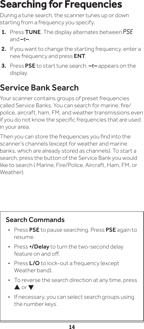 14Searching for FrequenciesDuring a tune search, the scanner tunes up or down starting from a frequency you specify. 1.   Press TUNE. The display alternates between PSE and –t–.2.   If you want to change the starting frequency, enter a new frequency and press ENT.3.   Press PSE to start tune search. –t– appears on the display.Service Bank SearchYour scanner contains groups of preset frequencies called Service Banks. You can search for marine, re/police, aircraft, ham, FM, and weather transmissions even if you do not know the specic frequencies that are used in your area. Then you can store the frequencies you nd into the scanner’s channels (except for weather and marine banks, which are already stored as channels). To start a search, press the button of the Service Bank you would like to search ( Marine, Fire/Police, Aircraft, Ham, FM, or Weather).Search Commands• Press PSE to pause searching. Press PSE again to resume.• Press •/Delay to turn the two-second delay feature on and o.• Press L/O to lock-out a frequency (except Weather band).•   To reverse the search direction at any time, press  or .•   If necessary, you can select search groups using the number keys.