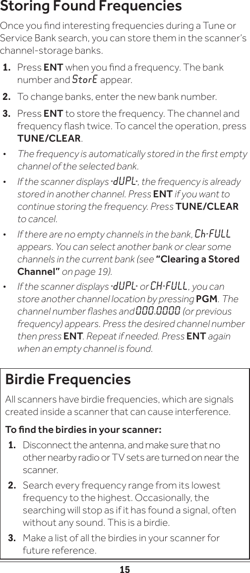 15Storing Found FrequenciesOnce you nd interesting frequencies during a Tune or Service Bank search, you can store them in the scanner’s channel-storage banks.1.   Press ENT when you nd a frequency. The bank number and StorE appear.2.   To change banks, enter the new bank number.3.   Press ENT to store the frequency. The channel and frequency ash twice. To cancel the operation, press TUNE/CLEAR.•  The frequency is automatically stored in the rst empty channel of the selected bank.•  If the scanner displays - d U P L-, the frequency is already stored in another channel. Press ENT if you want to continue storing the frequency. Press TUNE/CLEAR to cancel.•  If there are no empty channels in the bank, Ch-FULL appears. You can select another bank or clear some channels in the current bank (see “Clearing a Stored Channel” on page 19).•  If the scanner displays - d U P L-  or CH-FULL, you can store another channel location by pressing PGM. The channel number ashes and 000.0000 (or previous frequency) appears. Press the desired channel number then press ENT. Repeat if needed. Press ENT again when an empty channel is found.Birdie FrequenciesAll scanners have birdie frequencies, which are signals created inside a scanner that can cause interference. To nd the birdies in your scanner: 1.  Disconnect the antenna, and make sure that no other nearby radio or TV sets are turned on near the scanner. 2.  Search every frequency range from its lowest frequency to the highest. Occasionally, the searching will stop as if it has found a signal, often without any sound. This is a birdie. 3.  Make a list of all the birdies in your scanner for future reference.