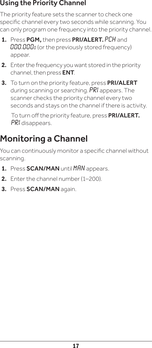 17Using the Priority ChannelThe priority feature sets the scanner to check one specic channel every two seconds while scanning. You can only program one frequency into the priority channel. 1.   Press PGM, then press PRI/ALERT. PCH and 000.0000 (or the previously stored frequency) appear.2.   Enter the frequency you want stored in the priority channel, then press ENT. 3.  To turn on the priority feature, press PRI/ALERT during scanning or searching. PRI appears. The scanner checks the priority channel every two seconds and stays on the channel if there is activity.   To turn o the priority feature, press PRI/ALERT. PRI disappears.Monitoring a ChannelYou can continuously monitor a specic channel without scanning. 1.   Press SCAN/MAN until MAN appears.2.   Enter the channel number (1–200).3.   Press SCAN/MAN again.