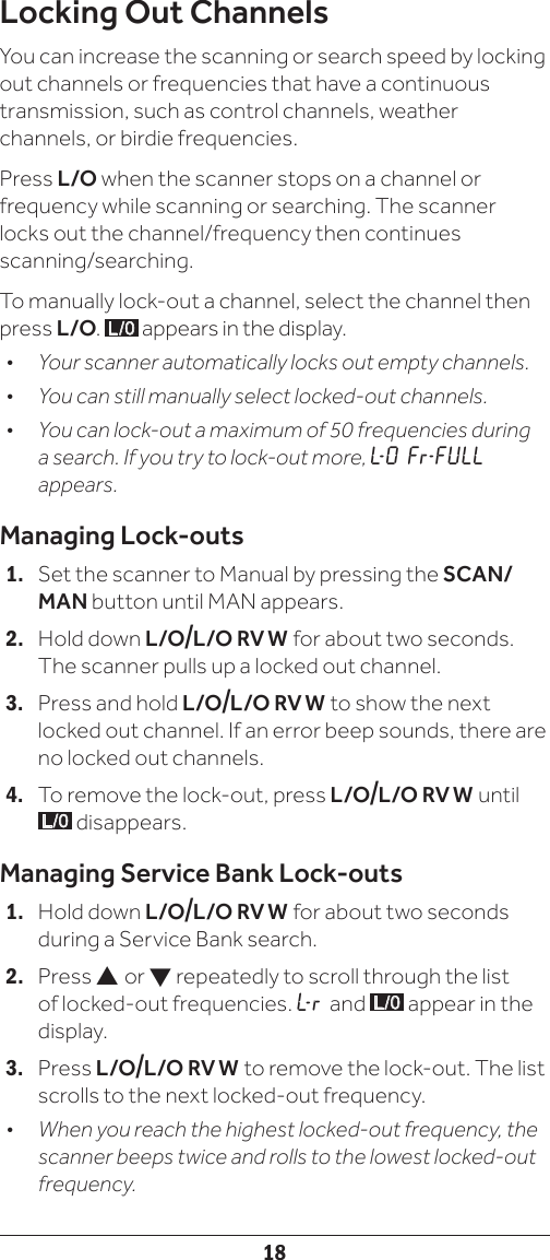 18Locking Out ChannelsYou can increase the scanning or search speed by locking out channels or frequencies that have a continuous transmission, such as control channels, weather channels, or birdie frequencies.Press L/O when the scanner stops on a channel or frequency while scanning or searching. The scanner locks out the channel/frequency then continues scanning/searching.To manually lock-out a channel, select the channel then press L/O.  L/0  appears in the display.•   Your scanner automatically locks out empty channels.•   You can still manually select locked-out channels.•   You can lock-out a maximum of 50 frequencies during a search. If you try to lock-out more, L- O  Fr - FU L L  appears.Managing Lock-outs1.  Set the scanner to Manual by pressing the SCAN/MAN button until MAN appears.2.  Hold down L/O/L/O  RV  W  for about two seconds. The scanner pulls up a locked out channel. 3.  Press and hold L/O/L/O  RV  W  to show the next locked out channel. If an error beep sounds, there are no locked out channels. 4.  To remove the lock-out, press L/O/L/O  RV W  until L/0  disappears.Managing Service Bank Lock-outs1.  Hold down L/O/L/O  RV  W  for about two seconds during a Service Bank search. 2. Press  or  repeatedly to scroll through the list of locked-out frequencies. L- r   and  L/0  appear in the display. 3. Press L/O/L/O  RV  W  to remove the lock-out. The list scrolls to the next locked-out frequency.•  When you reach the highest locked-out frequency, the scanner beeps twice and rolls to the lowest locked-out frequency.