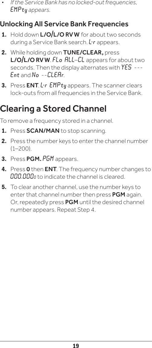 19•  If the Service Bank has no locked-out frequencies, EMPty appears. Unlocking All Service Bank Frequencies1.   Hold down L/O/L/O  RV  W  for about two seconds during a Service Bank search. L- r  appears.2.   While holding down TUNE/CLEAR, press L/O/L/O  RV  W. FLo ALL–CL appears for about two seconds. Then the display alternates with YES   ---Ent and No --CLEAr.3.   Press ENT. L- r  EM P t y  appears. The scanner clears lock-outs from all frequencies in the Service Bank. Clearing a Stored ChannelTo remove a frequency stored in a channel.1.   Press SCAN/MAN to stop scanning.2.   Press the number keys to enter the channel number (1–200).3.   Press PGM. PGM appears.4.   Press 0 then ENT. The frequency number changes to 000.0000 to indicate the channel is cleared.5.   To clear another channel, use the number keys to enter that channel number then press PGM again. Or, repeatedly press PGM until the desired channel number appears. Repeat Step 4.