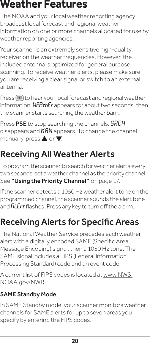 20Weather FeaturesThe NOAA and your local weather reporting agency broadcast local forecast and regional weather information on one or more channels allocated for use by weather reporting agencies.Your scanner is an extremely sensitive high-quality receiver on the weather frequencies. However, the included antenna is optimized for general purpose scanning. To receive weather alerts, please make sure you are receiving a clear signal or switch to an external antenna.Press   to hear your local forecast and regional weather information. WEAthEr appears for about two seconds, then the scanner starts searching the weather bank.Press PSE to stop searching the channels. SRCH disappears and MAN appears. To change the channel manually, press  or .Receiving All Weather AlertsTo program the scanner to search for weather alerts every two seconds, set a weather channel as the priority channel. See “Using the Priority Channel“ on page 17. If the scanner detects a 1050 Hz weather alert tone on the programmed channel, the scanner sounds the alert tone and ALErt ashes. Press any key to turn o the alarm.Receiving Alerts for Specic AreasThe National Weather Service precedes each weather alert with a digitally encoded SAME (Specic Area Message Encoding) signal, then a 1050 Hz tone. The SAME signal includes a FIPS (Federal Information Processing Standard) code and an event code. A current list of FIPS codes is located at www.NWS.NOAA.gov/NWR.SAME Standby ModeIn SAME Standby mode, your scanner monitors weather channels for SAME alerts for up to seven areas you specify by entering the FIPS codes. 