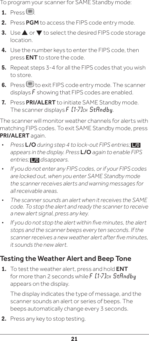 21To program your scanner for SAME Standby mode:1.   Press  .2.   Press PGM to access the FIPS code entry mode.3.   Use  or  to select the desired FIPS code storage location.4.   Use the number keys to enter the FIPS code, then press ENT to store the code. 5.   Repeat steps 3-4 for all the FIPS codes that you wish to store. 6.   Press   to exit FIPS code entry mode. The scanner displays F showing that FIPS codes are enabled.7.   Press PRI/ALERT to initiate SAME Standby mode. The scanner displays F [1-7] CH StAndby. The scanner will monitor weather channels for alerts with matching FIPS codes. To exit SAME Standby mode, press PRI/ALERT again.•   Press L/O during step 4 to lock-out FIPS entries;  L/0  appears in the display. Press L/O again to enable FIPS entries;  L/0  disappears.•  If you do not enter any FIPS codes, or if your FIPS codes are locked out, when you enter SAME Standby mode the scanner receives alerts and warning messages for all receivable areas.•   The scanner sounds an alert when it receives the SAME code. To stop the alert and ready the scanner to receive a new alert signal, press any key.•  If you do not stop the alert within ve minutes, the alert stops and the scanner beeps every ten seconds. If the scanner receives a new weather alert after ve minutes, it sounds the new alert. Testing the Weather Alert and Beep Tone1.   To test the weather alert, press and hold ENT for more than 2 seconds while F  [1-7] CH StAndby appears on the display.   The display indicates the type of message, and the scanner sounds an alert or series of beeps. The beeps automatically change every 3 seconds.2.   Press any key to stop testing.