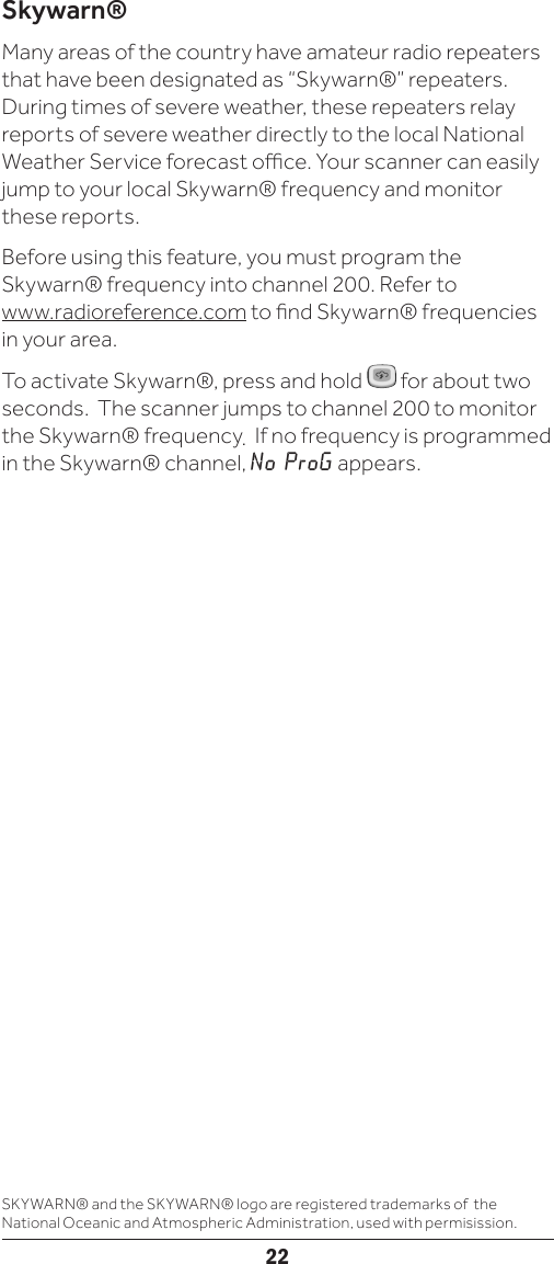 22Skywarn®Many areas of the country have amateur radio repeaters that have been designated as “Skywarn®” repeaters. During times of severe weather, these repeaters relay reports of severe weather directly to the local National Weather Service forecast oce. Your scanner can easily jump to your local Skywarn® frequency and monitor these reports.Before using this feature, you must program the Skywarn® frequency into channel 200. Refer to  www.radioreference.com to nd Skywarn® frequencies in your area. To activate Skywarn®, press and hold   for about two seconds.  The scanner jumps to channel 200 to monitor the Skywarn® frequency.  If no frequency is programmed in the Skywarn® channel, No ProG appears.SKYWARN® and the SKYWARN® logo are registered trademarks of  the National Oceanic and Atmospheric Administration, used with permisission.
