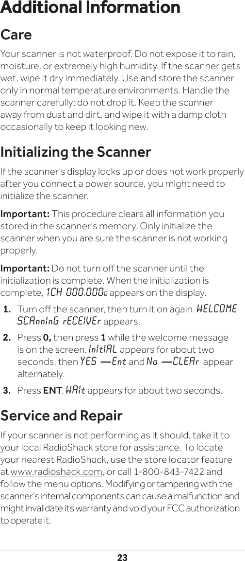 23Additional InformationCareYour scanner is not waterproof. Do not expose it to rain, moisture, or extremely high humidity. If the scanner gets wet, wipe it dry immediately. Use and store the scanner only in normal temperature environments. Handle the scanner carefully; do not drop it. Keep the scanner away from dust and dirt, and wipe it with a damp cloth occasionally to keep it looking new.Initializing the ScannerIf the scanner’s display locks up or does not work properly after you connect a power source, you might need to initialize the scanner.Important: This procedure clears all information you stored in the scanner’s memory. Only initialize the scanner when you are sure the scanner is not working properly.Important: Do not turn o the scanner until the initialization is complete. When the initialization is complete, 1CH 000.0000 appears on the display.1.   Turn o the scanner, then turn it on again. WELCOME SCAnnInG rECEIVEr appears.2.   Press 0, then press 1 while the welcome message is on the screen. InItIAL appears for about two seconds, then YES — Ent and No — CLEAr appear alternately.3.   Press ENT. WAIt appears for about two seconds.Service and RepairIf your scanner is not performing as it should, take it to your local RadioShack store for assistance. To locate your nearest RadioShack, use the store locator feature  at www.radioshack.com, or call 1-800-843-7422 and follow the menu options. Modifying or tampering with the scanner’s internal components can cause a malfunction and might invalidate its warranty and void your FCC authorization to operate it.