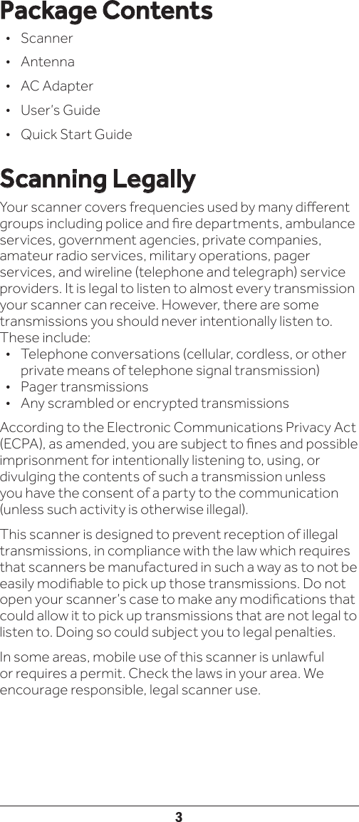 3Package Contents• Scanner • Antenna•  AC Adapter•  User’s Guide•  Quick Start GuideScanning LegallyYour scanner covers frequencies used by many dierent groups including police and re departments, ambulance services, government agencies, private companies, amateur radio services, military operations, pager services, and wireline (telephone and telegraph) service providers. It is legal to listen to almost every transmission your scanner can receive. However, there are some transmissions you should never intentionally listen to. These include:•  Telephone conversations (cellular, cordless, or other private means of telephone signal transmission)•  Pager transmissions•  Any scrambled or encrypted transmissions According to the Electronic Communications Privacy Act (ECPA), as amended, you are subject to nes and possible imprisonment for intentionally listening to, using, or divulging the contents of such a transmission unless you have the consent of a party to the communication (unless such activity is otherwise illegal).This scanner is designed to prevent reception of illegal transmissions, in compliance with the law which requires that scanners be manufactured in such a way as to not be easily modiable to pick up those transmissions. Do not open your scanner’s case to make any modications that could allow it to pick up transmissions that are not legal to listen to. Doing so could subject you to legal penalties. In some areas, mobile use of this scanner is unlawful or requires a permit. Check the laws in your area. We encourage responsible, legal scanner use.
