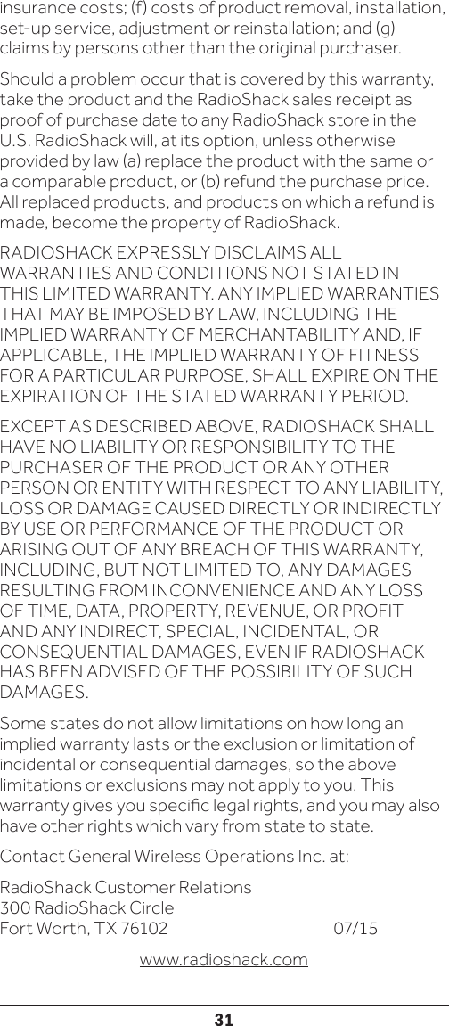 31insurance costs; (f) costs of product removal, installation, set-up service, adjustment or reinstallation; and (g) claims by persons other than the original purchaser.Should a problem occur that is covered by this warranty, take the product and the RadioShack sales receipt as proof of purchase date to any RadioShack store in the U.S. RadioShack will, at its option, unless otherwise provided by law (a) replace the product with the same or a comparable product, or (b) refund the purchase price. All replaced products, and products on which a refund is made, become the property of RadioShack.RADIOSHACK EXPRESSLY DISCLAIMS ALL WARRANTIES AND CONDITIONS NOT STATED IN THIS LIMITED WARRANTY. ANY IMPLIED WARRANTIES THAT MAY BE IMPOSED BY LAW, INCLUDING THE IMPLIED WARRANTY OF MERCHANTABILITY AND, IF APPLICABLE, THE IMPLIED WARRANTY OF FITNESS FOR A PARTICULAR PURPOSE, SHALL EXPIRE ON THE EXPIRATION OF THE STATED WARRANTY PERIOD.EXCEPT AS DESCRIBED ABOVE, RADIOSHACK SHALL HAVE NO LIABILITY OR RESPONSIBILITY TO THE PURCHASER OF THE PRODUCT OR ANY OTHER PERSON OR ENTITY WITH RESPECT TO ANY LIABILITY, LOSS OR DAMAGE CAUSED DIRECTLY OR INDIRECTLY BY USE OR PERFORMANCE OF THE PRODUCT OR ARISING OUT OF ANY BREACH OF THIS WARRANTY, INCLUDING, BUT NOT LIMITED TO, ANY DAMAGES RESULTING FROM INCONVENIENCE AND ANY LOSS OF TIME, DATA, PROPERTY, REVENUE, OR PROFIT AND ANY INDIRECT, SPECIAL, INCIDENTAL, OR CONSEQUENTIAL DAMAGES, EVEN IF RADIOSHACK HAS BEEN ADVISED OF THE POSSIBILITY OF SUCH DAMAGES.Some states do not allow limitations on how long an implied warranty lasts or the exclusion or limitation of incidental or consequential damages, so the above limitations or exclusions may not apply to you. This warranty gives you specic legal rights, and you may also have other rights which vary from state to state. Contact General Wireless Operations Inc. at:RadioShack Customer Relations 300 RadioShack Circle Fort Worth, TX 76102       07/15www.radioshack.com