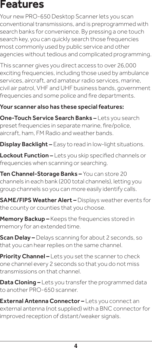 4FeaturesYour new PRO-650 Desktop Scanner lets you scan conventional transmissions, and is preprogrammed with search banks for convenience. By pressing a one touch search key, you can quickly search those frequencies most commonly used by public service and other agencies without tedious and complicated programming.This scanner gives you direct access to over 26,000 exciting frequencies, including those used by ambulance services, aircraft, and amateur radio services, marine, civil air patrol, VHF and UHF business bands, government frequencies and some police and re departments.Your scanner also has these special features:One-Touch Service Search Banks – Lets you search preset frequencies in separate marine, re/police, aircraft, ham, FM Radio and weather bands.Display Backlight – Easy to read in low-light situations.Lockout Function – Lets you skip specied channels or frequencies when scanning or searching.Ten Channel-Storage Banks – You can store 20 channels in each bank (200 total channels), letting you group channels so you can more easily identify calls.SAME/FIPS Weather Alert – Displays weather events for the county or counties that you choose.Memory Backup – Keeps the frequencies stored in memory for an extended time.Scan Delay – Delays scanning for about 2 seconds, so that you can hear replies on the same channel.Priority Channel – Lets you set the scanner to check one channel every 2 seconds so that you do not miss transmissions on that channel.Data Cloning – Lets you transfer the programmed data to another PRO-650 scanner.External Antenna Connector – Lets you connect an external antenna (not supplied) with a BNC connector for improved reception of distant/weaker signals.