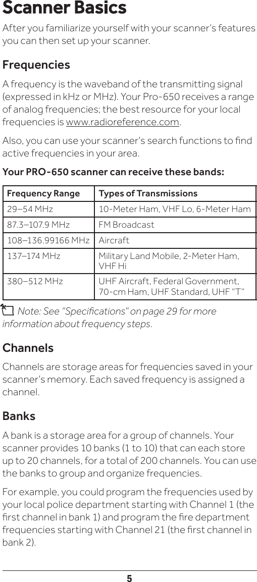 5Scanner BasicsAfter you familiarize yourself with your scanner’s features you can then set up your scanner.FrequenciesA frequency is the waveband of the transmitting signal (expressed in kHz or MHz). Your Pro-650 receives a range of analog frequencies; the best resource for your local frequencies is www.radioreference.com. Also, you can use your scanner’s search functions to nd active frequencies in your area.Your PRO-650 scanner can receive these bands:Frequency Range Types of Transmissions29–54 MHz 10-Meter Ham, VHF Lo, 6-Meter Ham87. 3–107.9 MHz FM Broadcast108–136.99166 MHz Aircraft137–174 MHz Military Land Mobile, 2-Meter Ham, VHF Hi380–512 MHz UHF Aircraft, Federal Government, 70-cm Ham, UHF Standard, UHF “T”n Note: See “Specications” on page 29 for more information about frequency steps.ChannelsChannels are storage areas for frequencies saved in your scanner’s memory. Each saved frequency is assigned a channel.BanksA bank is a storage area for a group of channels. Your scanner provides 10 banks (1 to 10) that can each store up to 20 channels, for a total of 200 channels. You can use the banks to group and organize frequencies.For example, you could program the frequencies used by your local police department starting with Channel 1 (the rst channel in bank 1) and program the re department frequencies starting with Channel 21 (the rst channel in bank 2).