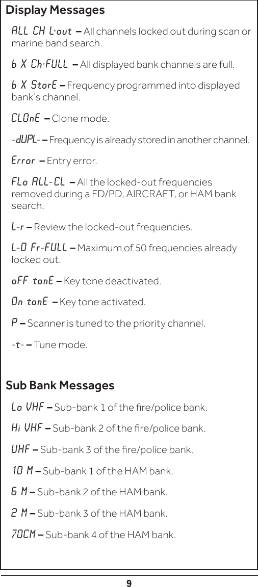 9Display MessagesALL CH L-out – All channels locked out during scan or marine band search.b X Ch-FULL – All displayed bank channels are full.b X StorE – Frequency programmed into displayed bank’s channel.CLOnE – Clone mode.-dUPL- – Frequency is already stored in another channel.Error – Entry error.FLo ALL- CL – All the locked-out frequencies removed during a FD/PD, AIRCRAFT, or HAM bank search.L-r – Review the locked-out frequencies.L-O Fr-FULL – Maximum of 50 frequencies already locked out.oFF tonE – Key tone deactivated.On tonE – Key tone activated.P – Scanner is tuned to the priority channel.  -t- – Tune mode.Sub Bank MessagesLo VHF – Sub-bank 1 of the re/police bank.Hi VHF – Sub-bank 2 of the re/police bank.UHF – Sub-bank 3 of the re/police bank.10 M – Sub-bank 1 of the HAM bank.6 M – Sub-bank 2 of the HAM bank.2 M – Sub-bank 3 of the HAM bank.70CM – Sub-bank 4 of the HAM bank.