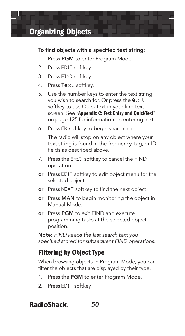 50Organizing Objects51To ﬁnd objects with a speciﬁed text string:1.  Press PGM to enter Program Mode.2.  Press EDIT softkey.3.  Press FIND softkey. 4.  Press Text softkey.5.  Use the number keys to enter the text string you wish to search for. Or press the Qtxt softkey to use QuickText in your ﬁnd text screen. See “Appendix C: Text Entry and QuickText” on page 125 for information on entering text.6.  Press OK softkey to begin searching.   The radio will stop on any object where your text string is found in the frequency, tag, or ID ﬁelds as described above. 7.  Press the Exit softkey to cancel the FIND operation. or  Press EDIT softkey to edit object menu for the selected object.or   Press NEXT softkey to ﬁnd the next object.or  Press MAN to begin monitoring the object in Manual Mode.or  Press PGM to exit FIND and execute programming tasks at the selected object position.Note: FIND keeps the last search text you speciﬁed stored for subsequent FIND operations.Filtering by Object TypeWhen browsing objects in Program Mode, you can ﬁlter the objects that are displayed by their type.1.  Press the PGM to enter Program Mode.2.  Press EDIT softkey. 