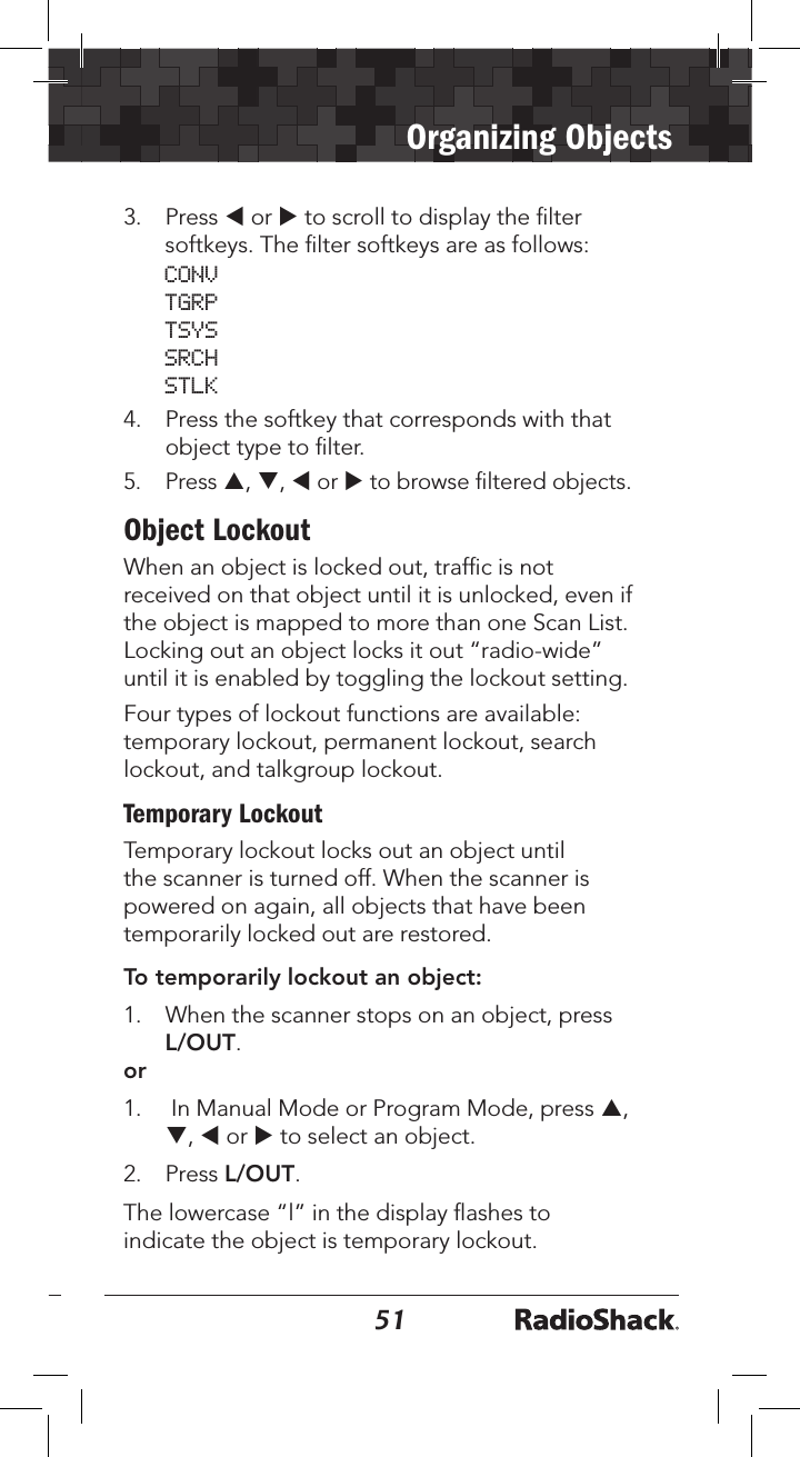5051Organizing Objects3.  Press t or u to scroll to display the ﬁlter softkeys. The ﬁlter softkeys are as follows: CONV TGRP TSYS SRCH STLK4.  Press the softkey that corresponds with that object type to ﬁlter. 5.  Press p, q, t or u to browse ﬁltered objects.Object LockoutWhen an object is locked out, trafﬁc is not received on that object until it is unlocked, even if the object is mapped to more than one Scan List. Locking out an object locks it out “radio-wide” until it is enabled by toggling the lockout setting.Four types of lockout functions are available: temporary lockout, permanent lockout, search lockout, and talkgroup lockout.Temporary LockoutTemporary lockout locks out an object until the scanner is turned off. When the scanner is powered on again, all objects that have been temporarily locked out are restored. To temporarily lockout an object:1.   When the scanner stops on an object, press L/OUT.or1.   In Manual Mode or Program Mode, press p, q, t or u to select an object.2.   Press L/OUT.The lowercase “l” in the display ﬂashes to indicate the object is temporary lockout.