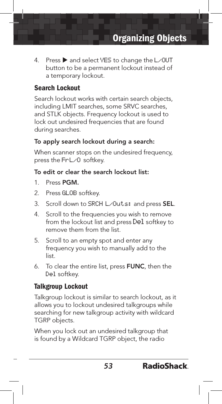 5253Organizing Objects4. Press u and select YES to change the L/OUTbutton to be a permanent lockout instead ofa temporary lockout.Search LockoutSearch lockout works with certain search objects, including LMIT searches, some SRVC searches, and STLK objects. Frequency lockout is used to lock out undesired frequencies that are found during searches.To apply search lockout during a search:When scanner stops on the undesired frequency, press the FrL/O softkey.To edit or clear the search lockout list:1. Press PGM.2. Press GLOB softkey.3. Scroll down to SRCH L/Outs: and press SEL.4. Scroll to the frequencies you wish to removefrom the lockout list and press Del softkey toremove them from the list.5. Scroll to an empty spot and enter anyfrequency you wish to manually add to thelist.6. To clear the entire list, press FUNC, then theDel softkey.Talkgroup LockoutTalkgroup lockout is similar to search lockout, as it allows you to lockout undesired talkgroups while searching for new talkgroup activity with wildcard TGRP objects.When you lock out an undesired talkgroup that is found by a Wildcard TGRP object, the radio 