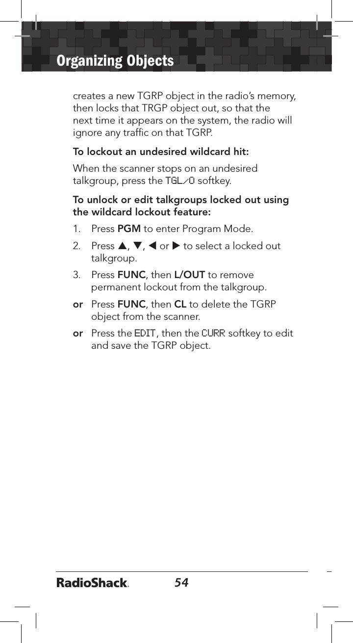 54Organizing Objects55creates a new TGRP object in the radio’s memory, then locks that TRGP object out, so that the next time it appears on the system, the radio will ignore any trafﬁc on that TGRP. To lockout an undesired wildcard hit:When the scanner stops on an undesired talkgroup, press the TGL/O softkey.To unlock or edit talkgroups locked out using the wildcard lockout feature:1.  Press PGM to enter Program Mode.2.  Press p, q, t or u to select a locked out talkgroup. 3.  Press FUNC, then L/OUT to remove permanent lockout from the talkgroup. or  Press FUNC, then CL to delete the TGRP object from the scanner. or  Press the EDIT, then the CURR softkey to edit and save the TGRP object.