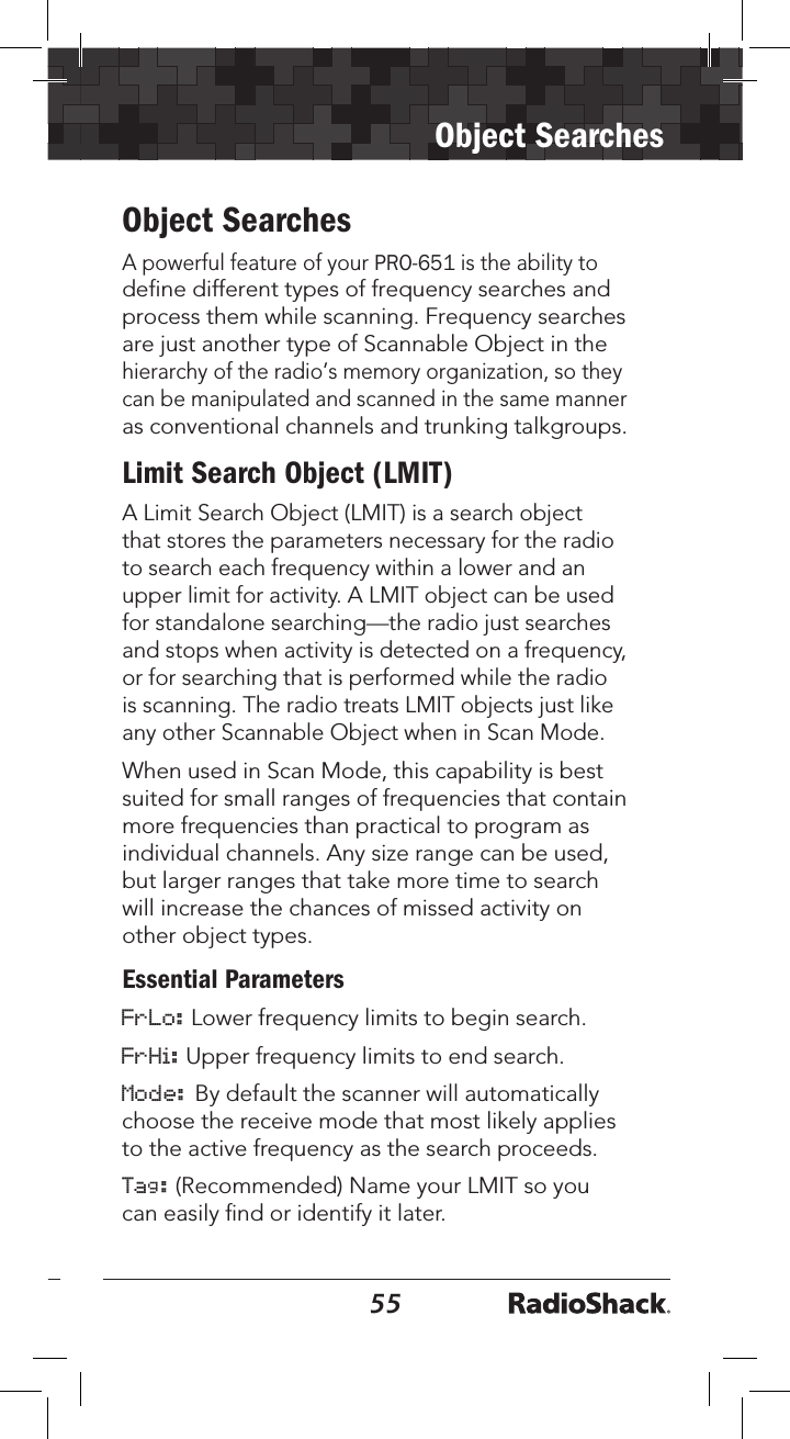 5455Object SearchesObject SearchesA powerful feature of your PRO-651 is the ability to define different types of frequency searches and process them while scanning. Frequency searches are just another type of Scannable Object in the hierarchy of the radio’s memory organization, so they can be manipulated and scanned in the same manner as conventional channels and trunking talkgroups.Limit Search Object (LMIT)A Limit Search Object (LMIT) is a search object that stores the parameters necessary for the radio to search each frequency within a lower and an upper limit for activity. A LMIT object can be used for standalone searching—the radio just searches and stops when activity is detected on a frequency, or for searching that is performed while the radio is scanning. The radio treats LMIT objects just like any other Scannable Object when in Scan Mode. When used in Scan Mode, this capability is best suited for small ranges of frequencies that contain more frequencies than practical to program as individual channels. Any size range can be used, but larger ranges that take more time to search will increase the chances of missed activity on other object types.Essential ParametersFrLo: Lower frequency limits to begin search.FrHi: Upper frequency limits to end search.Mode: By default the scanner will automatically choose the receive mode that most likely applies to the active frequency as the search proceeds. Tag: (Recommended) Name your LMIT so you can easily ﬁnd or identify it later.