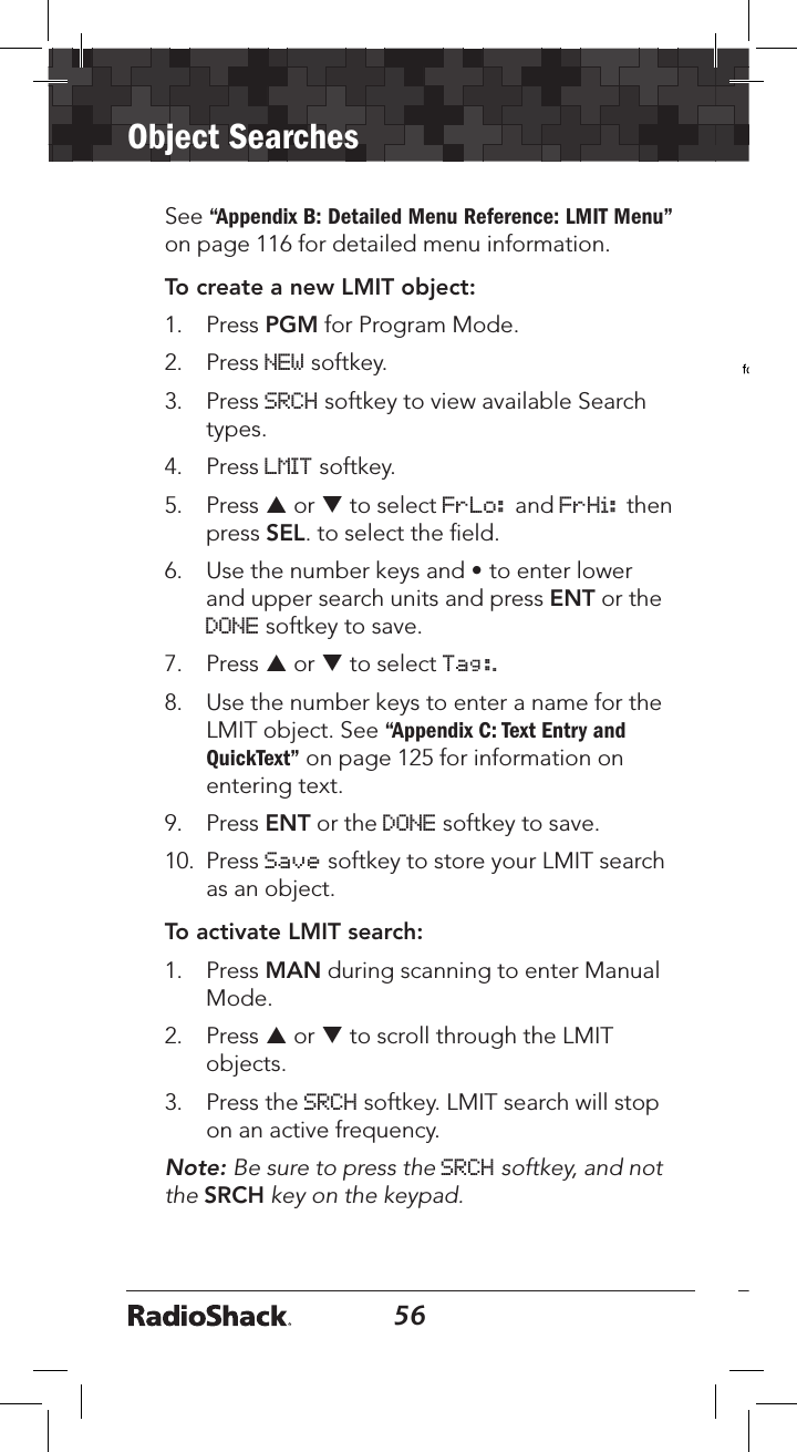 56Object Searches57See “Appendix B: Detailed Menu Reference: LMIT Menu” on page 116 for detailed menu information. To create a new LMIT object:1.   Press PGM for Program Mode. 2.   Press NEW softkey.3.   Press SRCH softkey to view available Search types. 4.   Press LMIT softkey. 5.   Press p or q to select FrLo: and FrHi: then press SEL. to select the ﬁeld.6.   Use the number keys and • to enter lower and upper search units and press ENT or the DONE softkey to save.7.   Press p or q to select Tag:.8.   Use the number keys to enter a name for the LMIT object. See “Appendix C: Text Entry and QuickText” on page 125 for information on entering text.9.  Press ENT or the DONE softkey to save.10.  Press Save softkey to store your LMIT search as an object. To activate LMIT search:1.   Press MAN during scanning to enter Manual Mode.2.  Press p or q to scroll through the LMIT objects.3.   Press the SRCH softkey. LMIT search will stop on an active frequency.Note: Be sure to press the SRCH softkey, and not the SRCH key on the keypad. 3.   Press PSE to hold on the active frequency. Press PSE again to resume.Note: It can take some time to process all of the frequencies in a LMIT search. You can experiment with different size frequency ranges to ﬁnd a LMIT search setup that does not interfere excessively with scanning of other object types.Service Search Object (SRVC)A Service Search Object (SRVC) is similar to a LMIT search but is optimized for a speciﬁc radio service, and can search for activity associated with a type of service across multiple frequency bands.   See “Dedicated SRVC Search” on page 62 or “Appendix A: Search Bands” on page 100 for sub-band frequency information.Essential ParametersService type is the critical parameter needed for a Service Search to function. See “Appendix B: Detailed Menu Reference: SRVC Menu” on page 119 for detailed menu information.
