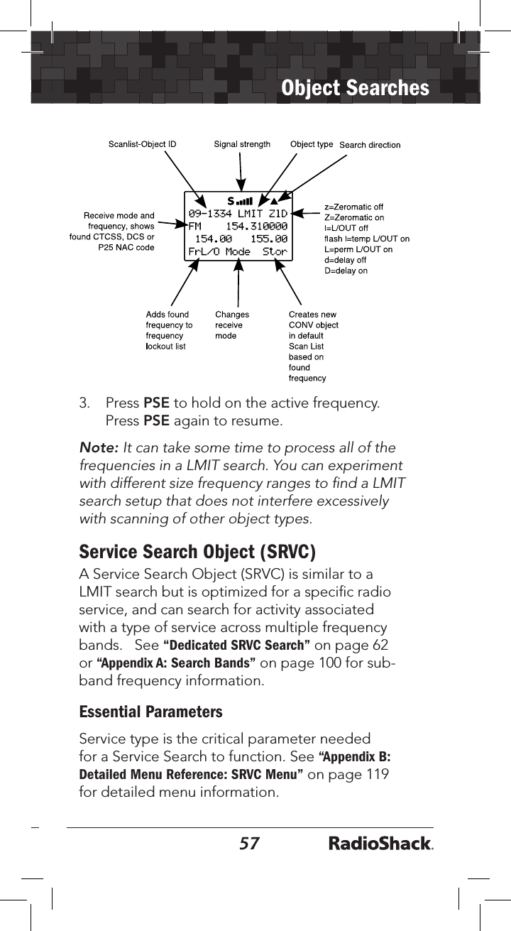 5657Object Searches3.   Press PSE to hold on the active frequency. Press PSE again to resume.Note: It can take some time to process all of the frequencies in a LMIT search. You can experiment with different size frequency ranges to ﬁnd a LMIT search setup that does not interfere excessively with scanning of other object types.Service Search Object (SRVC)A Service Search Object (SRVC) is similar to a LMIT search but is optimized for a speciﬁc radio service, and can search for activity associated with a type of service across multiple frequency bands.   See “Dedicated SRVC Search” on page 62 or “Appendix A: Search Bands” on page 100 for sub-band frequency information.Essential ParametersService type is the critical parameter needed for a Service Search to function. See “Appendix B: Detailed Menu Reference: SRVC Menu” on page 119 for detailed menu information.