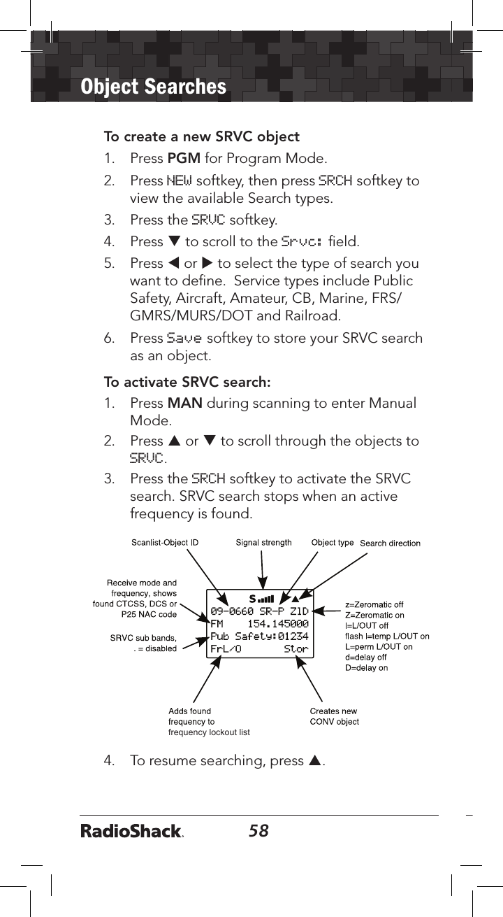 58Object Searches59To create a new SRVC object1.   Press PGM for Program Mode.2.   Press NEW softkey, then press SRCH softkey to view the available Search types.3.   Press the SRVC softkey. 4.   Press q to scroll to the Srvc: ﬁeld.5.  Press t or u to select the type of search you want to deﬁne.  Service types include Public Safety, Aircraft, Amateur, CB, Marine, FRS/GMRS/MURS/DOT and Railroad.6.   Press Save softkey to store your SRVC search as an object. To activate SRVC search:1.   Press MAN during scanning to enter Manual Mode.2.   Press p or q to scroll through the objects to SRVC. 3.   Press the SRCH softkey to activate the SRVC search. SRVC search stops when an active frequency is found. frequency lockout list4.   To resume searching, press p.