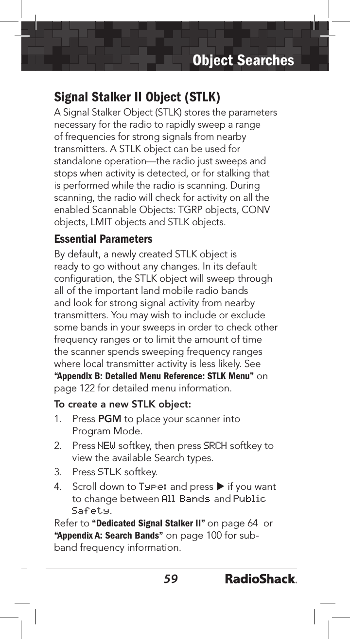 5859Object SearchesTo create a new SRVC object1.   Press PGM for Program Mode.2.   Press NEW softkey, then press SRCH softkey to view the available Search types.3.   Press the SRVC softkey. 4.   Press q to scroll to the Srvc: ﬁeld.5.  Press t or u to select the type of search you want to deﬁne.  Service types include Public Safety, Aircraft, Amateur, CB, Marine, FRS/GMRS/MURS/DOT and Railroad.6.   Press Save softkey to store your SRVC search as an object. To activate SRVC search:1.   Press MAN during scanning to enter Manual Mode.2.   Press p or q to scroll through the objects to SRVC. 3.   Press the SRCH softkey to activate the SRVC search. SRVC search stops when an active frequency is found. 4.   To resume searching, press p.Signal Stalker II Object (STLK)A Signal Stalker Object (STLK) stores the parameters necessary for the radio to rapidly sweep a range of frequencies for strong signals from nearby transmitters. A STLK object can be used for standalone operation—the radio just sweeps and stops when activity is detected, or for stalking that is performed while the radio is scanning. During scanning, the radio will check for activity on all the enabled Scannable Objects: TGRP objects, CONV objects, LMIT objects and STLK objects. Essential ParametersBy default, a newly created STLK object is ready to go without any changes. In its default conﬁguration, the STLK object will sweep through all of the important land mobile radio bands and look for strong signal activity from nearby transmitters. You may wish to include or exclude some bands in your sweeps in order to check other frequency ranges or to limit the amount of time the scanner spends sweeping frequency ranges where local transmitter activity is less likely. See “Appendix B: Detailed Menu Reference: STLK Menu” on page 122 for detailed menu information.To create a new STLK object:1.   Press PGM to place your scanner into Program Mode.2.   Press NEW softkey, then press SRCH softkey to view the available Search types. 3.   Press STLK softkey. 4.   Scroll down to Type: and press u if you want to change between All Bands and Public Safety.Refer to “Dedicated Signal Stalker II” on page 64  or “Appendix A: Search Bands” on page 100 for sub-band frequency information.