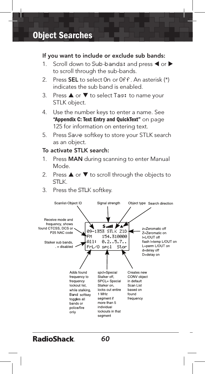 60Object Searches61If you want to include or exclude sub bands:1.   Scroll down to Sub-bands: and press t or u to scroll through the sub-bands.2.   Press SEL to select On or Off. An asterisk (*) indicates the sub band is enabled.3.   Press p or q to select Tag: to name your STLK object.4.   Use the number keys to enter a name. See “Appendix C: Text Entry and QuickText” on page 125 for information on entering text.5.   Press Save softkey to store your STLK search as an object. To activate STLK search:1.   Press MAN during scanning to enter Manual Mode.2.   Press p or q to scroll through the objects to STLK. 3.   Press the STLK softkey.