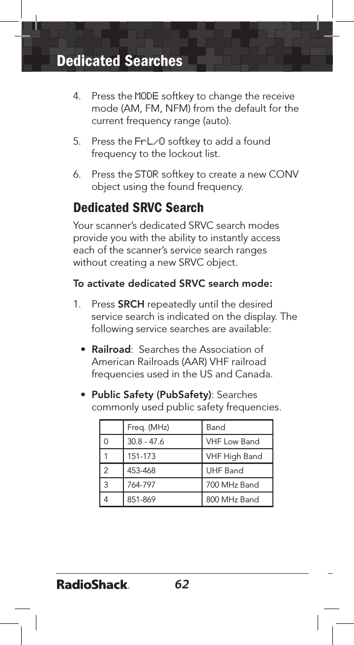 62Dedicated Searches634.  Press the MODE softkey to change the receive mode (AM, FM, NFM) from the default for the current frequency range (auto).5.  Press the FrL/O softkey to add a found frequency to the lockout list.6.  Press the STOR softkey to create a new CONV object using the found frequency.Dedicated SRVC SearchYour scanner’s dedicated SRVC search modes provide you with the ability to instantly access each of the scanner’s service search ranges without creating a new SRVC object.To activate dedicated SRVC search mode: 1.  Press SRCH repeatedly until the desired service search is indicated on the display. The following service searches are available:•  Railroad:  Searches the Association of American Railroads (AAR) VHF railroad frequencies used in the US and Canada.•  Public Safety (PubSafety): Searches commonly used public safety frequencies. Freq. (MHz) Band0 30.8 - 47.6 VHF Low Band1 151-173 VHF High Band2 453-468 UHF Band3 764-797 700 MHz Band4 851-869 800 MHz Band