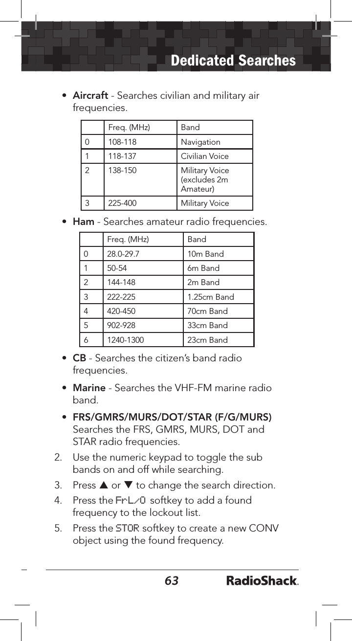 6263Dedicated Searches•  Aircraft - Searches civilian and military air frequencies. Freq. (MHz) Band0 108-118 Navigation1 118-137 Civilian Voice2 138-150 Military Voice (excludes 2m Amateur)3 225-400 Military Voice•  Ham - Searches amateur radio frequencies.  Freq. (MHz) Band0 28.0-29.7 10m Band1 50-54 6m Band2 144-148 2m Band3 222-225 1.25cm Band4 420-450 70cm Band5 902-928 33cm Band6 1240-1300 23cm Band•  CB - Searches the citizen’s band radio frequencies.•  Marine - Searches the VHF-FM marine radio band.•  FRS/GMRS/MURS/DOT/STAR (F/G/MURS) Searches the FRS, GMRS, MURS, DOT and STAR radio frequencies.2.  Use the numeric keypad to toggle the sub bands on and off while searching.3.  Press p or q to change the search direction.4.  Press the FrL/O softkey to add a found frequency to the lockout list.5.  Press the STOR softkey to create a new CONV object using the found frequency.