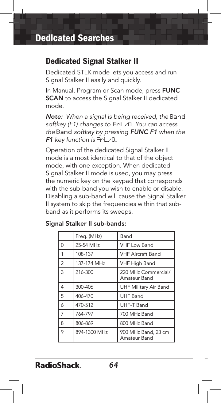64Dedicated Searches65Dedicated Signal Stalker II Dedicated STLK mode lets you access and run Signal Stalker II easily and quickly. In Manual, Program or Scan mode, press FUNC SCAN to access the Signal Stalker II dedicated mode.Note:  When a signal is being received, the Band softkey (F1) changes to FrL/O. You can access the Band softkey by pressing FUNC F1 when the F1 key function is FrL/O.Operation of the dedicated Signal Stalker II mode is almost identical to that of the object mode, with one exception. When dedicated Signal Stalker II mode is used, you may press the numeric key on the keypad that corresponds with the sub-band you wish to enable or disable. Disabling a sub-band will cause the Signal Stalker II system to skip the frequencies within that sub-band as it performs its sweeps. Signal Stalker II sub-bands:Freq. (MHz) Band0 25-54 MHz VHF Low Band1 108-137 VHF Aircraft Band2 137-174 MHz VHF High Band3 216-300 220 MHz Commercial/Amateur Band4 300-406 UHF Military Air Band5 406-470 UHF Band6 470-512 UHF-T Band7 764-797 700 MHz Band8 806-869 800 MHz Band9 894-1300 MHz 900 MHz Band, 23 cm Amateur BandPublic Safety sub bands:Freq. (MHz) Band0 30.8 - 47.6 VHF Low Band1 151-173 VHF High Band2 453-468 UHF Band3 764-797 700 MHz Band4 806-869 800 MHz BandDedicated TUNE SearchYour scanner’s dedicated TUNE mode provides you with the ability to quickly enter any frequency and monitor that frequency for transmissions, or search up or down from that frequency for activity.1.  To enter TUNE mode, press TUNE. The scanner displays the TUNE screen.  By default, TUNE mode is paused when ﬁrst activated. 