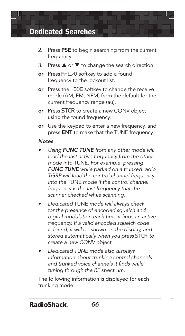 66Dedicated Searches672.  Press PSE to begin searching from the current frequency.3.  Press p or q to change the search direction.or   Press FrL/O softkey to add a found frequency to the lockout list.or  Press the MODE softkey to change the receive mode (AM, FM, NFM) from the default for the current frequency range (au).or  Press STOR to create a new CONV object using the found frequency.or  Use the keypad to enter a new frequency, and press ENT to make that the TUNE frequency.Notes:•  Using FUNC TUNE from any other mode will load the last active frequency from the other mode into TUNE. For example, pressing FUNC TUNE while parked on a trunked radio TGRP will load the control channel frequency into the TUNE mode if the control channel frequency is the last frequency that the scanner checked while scanning.•  Dedicated TUNE mode will always check for the presence of encoded squelch and digital modulation each time it ﬁnds an active frequency. If a valid encoded squelch code is found, it will be shown on the display, and stored automatically when you press STOR to create a new CONV object.•  Dedicated TUNE mode also displays information about trunking control channels and trunked voice channels it ﬁnds while tuning through the RF spectrum. The following information is displayed for each trunking mode:
