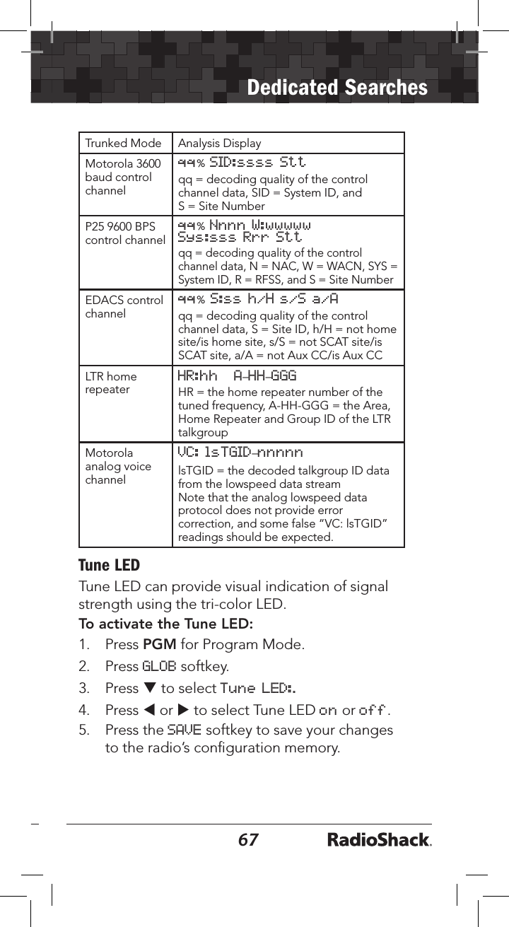 6667Dedicated SearchesTrunked Mode Analysis DisplayMotorola 3600 baud control channelqq% SID:ssss Sttqq = decoding quality of the control channel data, SID = System ID, and  S = Site NumberP25 9600 BPS control channelqq% Nnnn W:wwwwwSys:sss Rrr Sttqq = decoding quality of the control channel data, N = NAC, W = WACN, SYS = System ID, R = RFSS, and S = Site NumberEDACS control channelqq% S:ss h/H s/S a/Aqq = decoding quality of the control channel data, S = Site ID, h/H = not home site/is home site, s/S = not SCAT site/is SCAT site, a/A = not Aux CC/is Aux CCLTR home repeaterHR:hh   A–HH–GGGHR = the home repeater number of the tuned frequency, A-HH-GGG = the Area, Home Repeater and Group ID of the LTR talkgroupMotorola analog voice channelVC: lsTGID–nnnnnlsTGID = the decoded talkgroup ID data from the lowspeed data streamNote that the analog lowspeed data protocol does not provide error correction, and some false “VC: lsTGID” readings should be expected.Tune LEDTune LED can provide visual indication of signal strength using the tri-color LED. To activate the Tune LED:1.  Press PGM for Program Mode.2.  Press GLOB softkey. 3.  Press q to select Tune LED:.4.  Press t or u to select Tune LED on or off.5.  Press the SAVE softkey to save your changes to the radio’s conﬁguration memory.