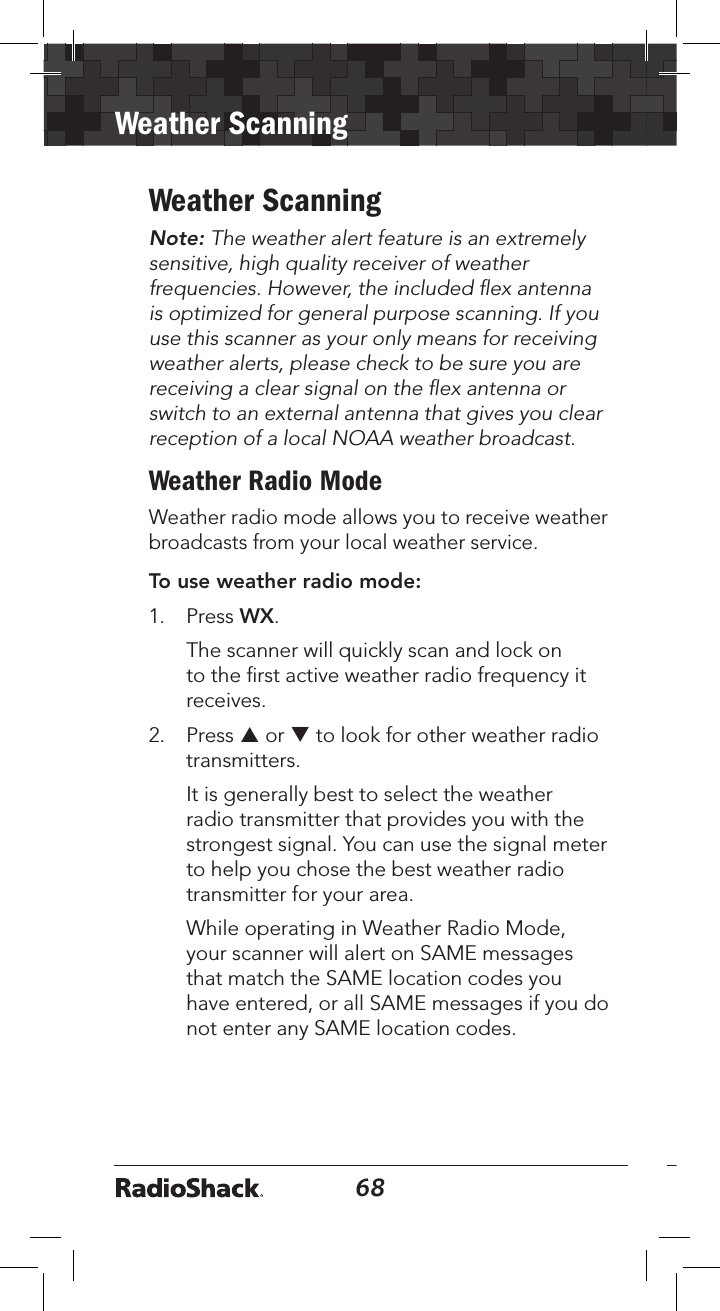 68Weather Scanning69Weather ScanningNote: The weather alert feature is an extremely sensitive, high quality receiver of weather frequencies. However, the included ﬂex antenna is optimized for general purpose scanning. If you use this scanner as your only means for receiving weather alerts, please check to be sure you are receiving a clear signal on the ﬂex antenna or switch to an external antenna that gives you clear reception of a local NOAA weather broadcast.Weather Radio ModeWeather radio mode allows you to receive weather broadcasts from your local weather service.To use weather radio mode:1. Press WX.The scanner will quickly scan and lock onto the ﬁrst active weather radio frequency itreceives.2. Press p or q to look for other weather radiotransmitters.It is generally best to select the weatherradio transmitter that provides you with thestrongest signal. You can use the signal meterto help you chose the best weather radiotransmitter for your area.While operating in Weather Radio Mode,your scanner will alert on SAME messagesthat match the SAME location codes youhave entered, or all SAME messages if you donot enter any SAME location codes.
