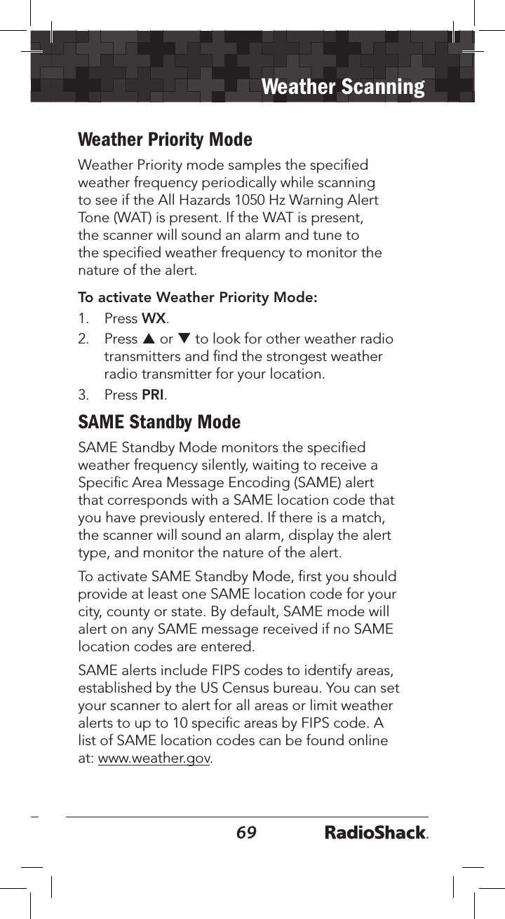 6869Weather ScanningWeather Priority ModeWeather Priority mode samples the speciﬁed weather frequency periodically while scanning to see if the All Hazards 1050 Hz Warning Alert Tone (WAT) is present. If the WAT is present, the scanner will sound an alarm and tune to the speciﬁed weather frequency to monitor the nature of the alert.To activate Weather Priority Mode:1.   Press WX. 2.  Press p or q to look for other weather radio transmitters and ﬁnd the strongest weather radio transmitter for your location. 3.  Press PRI. SAME Standby ModeSAME Standby Mode monitors the speciﬁed weather frequency silently, waiting to receive a Speciﬁc Area Message Encoding (SAME) alert that corresponds with a SAME location code that you have previously entered. If there is a match, the scanner will sound an alarm, display the alert type, and monitor the nature of the alert.To activate SAME Standby Mode, ﬁrst you should provide at least one SAME location code for your city, county or state. By default, SAME mode will alert on any SAME message received if no SAME location codes are entered. SAME alerts include FIPS codes to identify areas, established by the US Census bureau. You can set your scanner to alert for all areas or limit weather alerts to up to 10 speciﬁc areas by FIPS code. A list of SAME location codes can be found online at: www.weather.gov. 