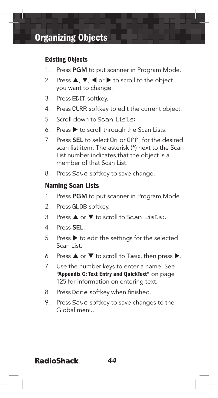 44Organizing Objects45Existing Objects1.  Press PGM to put scanner in Program Mode.2.   Press p, q, t or u to scroll to the object you want to change.3.  Press EDIT softkey.4.  Press CURR softkey to edit the current object.5.  Scroll down to Scan Lists:6.  Press u to scroll through the Scan Lists.7.  Press SEL to select On or Off  for the desired scan list item. The asterisk (*) next to the Scan List number indicates that the object is a member of that Scan List.8.   Press Save softkey to save change.Naming Scan Lists1.  Press PGM to put scanner in Program Mode.2.   Press GLOB softkey.3.  Press p or q to scroll to Scan Lists:.4.  Press SEL.5.  Press u to edit the settings for the selected Scan List.6.  Press p or q to scroll to Tag:, then press u.7.  Use the number keys to enter a name. See “Appendix C: Text Entry and QuickText” on page 125 for information on entering text.8.  Press Done softkey when ﬁnished.9.  Press Save softkey to save changes to the Global menu.
