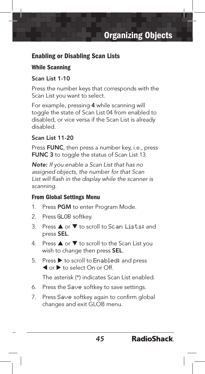 4445Organizing ObjectsEnabling or Disabling Scan ListsWhile ScanningScan List 1-10Press the number keys that corresponds with the Scan List you want to select. For example, pressing 4 while scanning will toggle the state of Scan List 04 from enabled to disabled, or vice versa if the Scan List is already disabled. Scan List 11-20Press FUNC, then press a number key, i.e., press FUNC 3 to toggle the status of Scan List 13. Note: If you enable a Scan List that has no assigned objects, the number for that Scan List will ﬂash in the display while the scanner is scanning.From Global Settings Menu1.   Press PGM to enter Program Mode.2.   Press GLOB softkey.3.  Press p or q to scroll to Scan Lists: and press SEL.4.  Press p or q to scroll to the Scan List you wish to change then press SEL.5.  Press u to scroll to Enabled: and press t or u to select On or Off.  The asterisk (*) indicates Scan List enabled.6.  Press the Save softkey to save settings.7.   Press Save softkey again to conﬁrm global changes and exit GLOB menu.