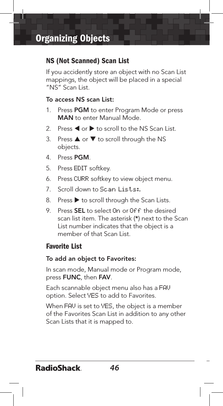 46Organizing Objects47NS (Not Scanned) Scan ListIf you accidently store an object with no Scan List mappings, the object will be placed in a special “NS” Scan List. To access NS scan List:1.   Press PGM to enter Program Mode or press MAN to enter Manual Mode.2.   Press t or u to scroll to the NS Scan List.3.   Press p or q to scroll through the NS objects.4.   Press PGM.5.   Press EDIT softkey.6.   Press CURR softkey to view object menu.7.  Scroll down to Scan Lists:.8.  Press u to scroll through the Scan Lists.9.  Press SEL to select On or Off the desired scan list item. The asterisk (*) next to the Scan List number indicates that the object is a member of that Scan List.Favorite ListTo add an object to Favorites:In scan mode, Manual mode or Program mode, press FUNC, then FAV.Each scannable object menu also has a FAV option. Select YES to add to Favorites. When FAV is set to YES, the object is a member of the Favorites Scan List in addition to any other Scan Lists that it is mapped to.