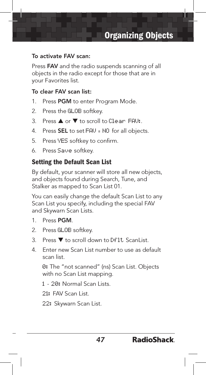 4647Organizing ObjectsTo activate FAV scan:Press FAV and the radio suspends scanning of all objects in the radio except for those that are in your Favorites list.To clear FAV scan list:1.   Press PGM to enter Program Mode.2.   Press the GLOB softkey.3.  Press p or q to scroll to Clear FAV:.4.  Press SEL to set FAV = NO for all objects.5.  Press YES softkey to conﬁrm.6.   Press Save softkey.Setting the Default Scan ListBy default, your scanner will store all new objects, and objects found during Search, Tune, and Stalker as mapped to Scan List 01.You can easily change the default Scan List to any Scan List you specify, including the special FAV and Skywarn Scan Lists.1.   Press PGM.2.   Press GLOB softkey.3.   Press q to scroll down to Dflt ScanList.4.   Enter new Scan List number to use as default scan list. 0: The “not scanned” (ns) Scan List. Objects with no Scan List mapping. 1 - 20: Normal Scan Lists. 21: FAV Scan List. 22: Skywarn Scan List.