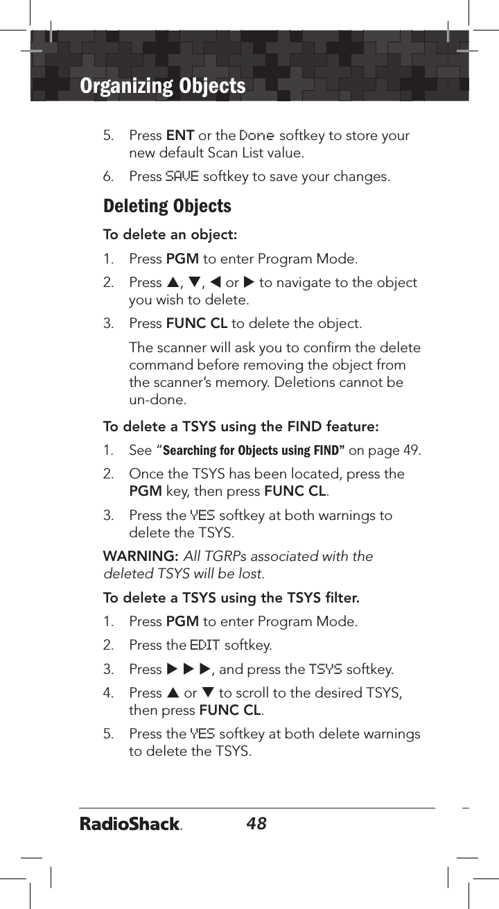 48Organizing Objects495.   Press ENT or the Done softkey to store your new default Scan List value.6.  Press SAVE softkey to save your changes.Deleting ObjectsTo delete an object:1.  Press PGM to enter Program Mode.2.  Press p, q, t or u to navigate to the object you wish to delete. 3.  Press FUNC CL to delete the object.   The scanner will ask you to conﬁrm the delete command before removing the object from the scanner’s memory. Deletions cannot be un-done.To delete a TSYS using the FIND feature: 1. See “Searching for Objects using FIND” on page 49.2.  Once the TSYS has been located, press the PGM key, then press FUNC CL. 3.  Press the YES softkey at both warnings to delete the TSYS.WARNING: All TGRPs associated with the deleted TSYS will be lost.To delete a TSYS using the TSYS ﬁlter. 1.  Press PGM to enter Program Mode.2.  Press the EDIT softkey.3.  Press u u u, and press the TSYS softkey.4.  Press p or q to scroll to the desired TSYS, then press FUNC CL. 5.  Press the YES softkey at both delete warnings to delete the TSYS.