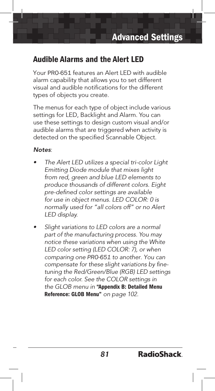 8081Advanced SettingsAudible Alarms and the Alert LEDYour PRO-651 features an Alert LED with audible alarm capability that allows you to set different visual and audible notifications for the different types of objects you create. The menus for each type of object include various settings for LED, Backlight and Alarm. You can use these settings to design custom visual and/or audible alarms that are triggered when activity is detected on the speciﬁed Scannable Object.Notes: • The Alert LED utilizes a special tri-color LightEmitting Diode module that mixes lightfrom red, green and blue LED elements toproduce thousands of different colors. Eightpre-deﬁned color settings are availablefor use in object menus. LED COLOR: 0 isnormally used for “all colors off” or no AlertLED display.•Slight variations to LED colors are a normal part of the manufacturing process. You may notice these variations when using the White LED color setting (LED COLOR: 7), or when comparing one PRO-651 to another. You can compensate for these slight variations by ﬁne-tuning the Red/Green/Blue (RGB) LED settings for each color. See the COLOR settings in the GLOB menu in “Appendix B: Detailed Menu Reference: GLOB Menu” on page 102.