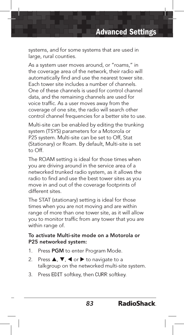 8283Advanced Settingssystems, and for some systems that are used in large, rural counties.As a system user moves around, or “roams,” in the coverage area of the network, their radio will automatically ﬁnd and use the nearest tower site. Each tower site includes a number of channels. One of these channels is used for control channel data, and the remaining channels are used for voice trafﬁc. As a user moves away from the coverage of one site, the radio will search other control channel frequencies for a better site to use.Multi-site can be enabled by editing the trunking system (TSYS) parameters for a Motorola or P25 system. Multi-site can be set to Off, Stat (Stationary) or Roam. By default, Multi-site is set to Off.The ROAM setting is ideal for those times when you are driving around in the service area of a networked trunked radio system, as it allows the radio to ﬁnd and use the best tower sites as you move in and out of the coverage footprints of different sites. The STAT (stationary) setting is ideal for those times when you are not moving and are within range of more than one tower site, as it will allow you to monitor trafﬁc from any tower that you are within range of.To activate Multi-site mode on a Motorola or P25 networked system:1.  Press PGM to enter Program Mode.2.  Press p, q, t or u to navigate to a talkgroup on the networked multi-site system. 3.  Press EDIT softkey, then CURR softkey.