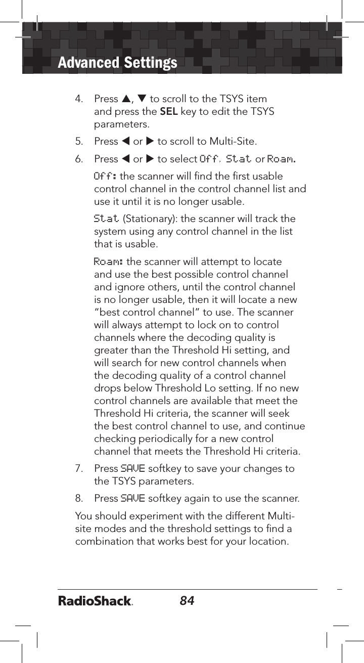 84Advanced Settings854.  Press p, q to scroll to the TSYS item and press the SEL key to edit the TSYS parameters.5.  Press t or u to scroll to Multi-Site. 6.  Press t or u to select Off, Stat or Roam.  Off: the scanner will ﬁnd the ﬁrst usable control channel in the control channel list and use it until it is no longer usable.  Stat (Stationary): the scanner will track the system using any control channel in the list that is usable.  Roam: the scanner will attempt to locate and use the best possible control channel and ignore others, until the control channel is no longer usable, then it will locate a new “best control channel” to use. The scanner will always attempt to lock on to control channels where the decoding quality is greater than the Threshold Hi setting, and will search for new control channels when the decoding quality of a control channel drops below Threshold Lo setting. If no new control channels are available that meet the Threshold Hi criteria, the scanner will seek the best control channel to use, and continue checking periodically for a new control channel that meets the Threshold Hi criteria. 7.  Press SAVE softkey to save your changes to the TSYS parameters. 8.    Press SAVE softkey again to use the scanner.You should experiment with the different Multi-site modes and the threshold settings to ﬁnd a combination that works best for your location. 