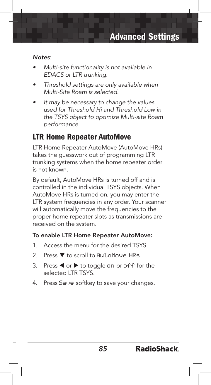 8485Advanced SettingsNotes:•  Multi-site functionality is not available in EDACS or LTR trunking.•  Threshold settings are only available when Multi-Site Roam is selected.•  It may be necessary to change the values used for Threshold Hi and Threshold Low in the TSYS object to optimize Multi-site Roam performance.LTR Home Repeater AutoMoveLTR Home Repeater AutoMove (AutoMove HRs) takes the guesswork out of programming LTR trunking systems when the home repeater order is not known. By default, AutoMove HRs is turned off and is controlled in the individual TSYS objects. When AutoMove HRs is turned on, you may enter the LTR system frequencies in any order. Your scanner will automatically move the frequencies to the proper home repeater slots as transmissions are received on the system.To enable LTR Home Repeater AutoMove:1.   Access the menu for the desired TSYS.2.  Press q to scroll to AutoMove HRs. 3.  Press t or u to toggle on or off for the selected LTR TSYS.4.  Press Save softkey to save your changes.