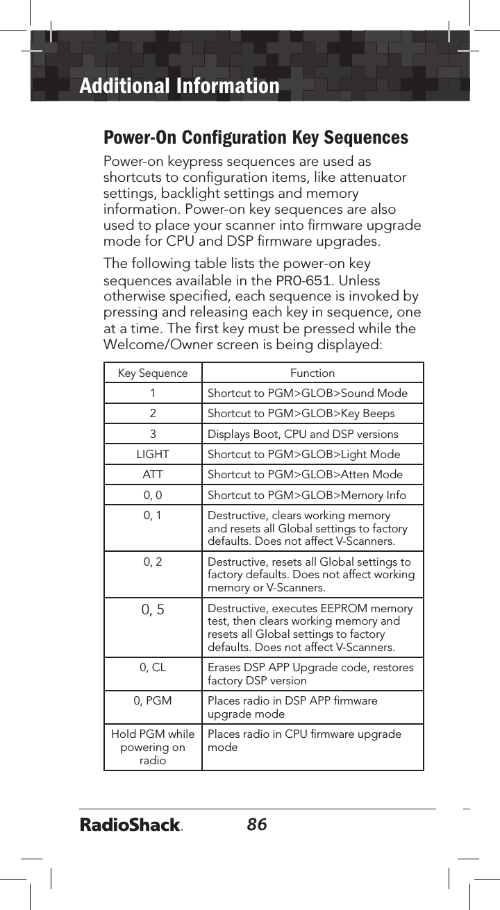 86Additional Information87Power-On Conﬁguration Key SequencesPower-on keypress sequences are used as shortcuts to conﬁguration items, like attenuator settings, backlight settings and memory information. Power-on key sequences are also used to place your scanner into ﬁrmware upgrade mode for CPU and DSP ﬁrmware upgrades.The following table lists the power-on key sequences available in the PRO-651. Unless otherwise specified, each sequence is invoked by pressing and releasing each key in sequence, one at a time. The first key must be pressed while the Welcome/Owner screen is being displayed:Key SequenceFunction1 Shortcut to PGM&gt;GLOB&gt;Sound Mode2 Shortcut to PGM&gt;GLOB&gt;Key Beeps3 Displays Boot, CPU and DSP versionsLIGHT Shortcut to PGM&gt;GLOB&gt;Light ModeATT Shortcut to PGM&gt;GLOB&gt;Atten Mode0, 0 Shortcut to PGM&gt;GLOB&gt;Memory Info0, 1 Destructive, clears working memory and resets all Global settings to factory defaults. Does not affect V-Scanners.0, 2 Destructive, resets all Global settings to factory defaults. Does not affect working memory or V-Scanners.0, 5 Destructive, executes EEPROM memory test, then clears working memory and resets all Global settings to factory defaults. Does not affect V-Scanners.0, CL Erases DSP APP Upgrade code, restores factory DSP version0, PGM Places radio in DSP APP ﬁrmware upgrade modeHold PGM while powering on radioPlaces radio in CPU ﬁrmware upgrade mode