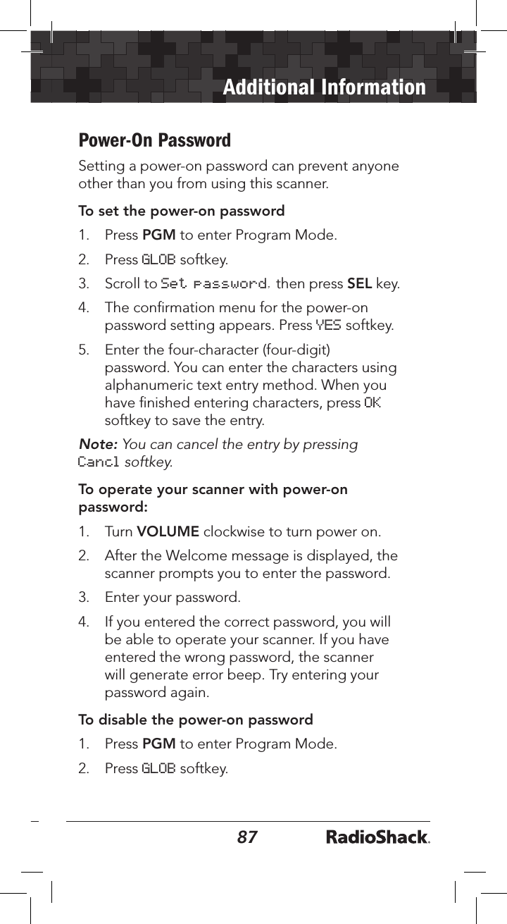 8687Additional InformationPower-On PasswordSetting a power-on password can prevent anyone other than you from using this scanner.To set the power-on password1.   Press PGM to enter Program Mode.2.   Press GLOB softkey.3.   Scroll to Set password, then press SEL key.4.   The conﬁrmation menu for the power-on password setting appears. Press YES softkey. 5.   Enter the four-character (four-digit) password. You can enter the characters using alphanumeric text entry method. When you have ﬁnished entering characters, press OK softkey to save the entry.Note: You can cancel the entry by pressing Cancl softkey.To operate your scanner with power-on password:1.   Turn VOLUME clockwise to turn power on.2.   After the Welcome message is displayed, the scanner prompts you to enter the password.3.   Enter your password.4.   If you entered the correct password, you will be able to operate your scanner. If you have entered the wrong password, the scanner will generate error beep. Try entering your password again.To disable the power-on password1.   Press PGM to enter Program Mode.2.   Press GLOB softkey.