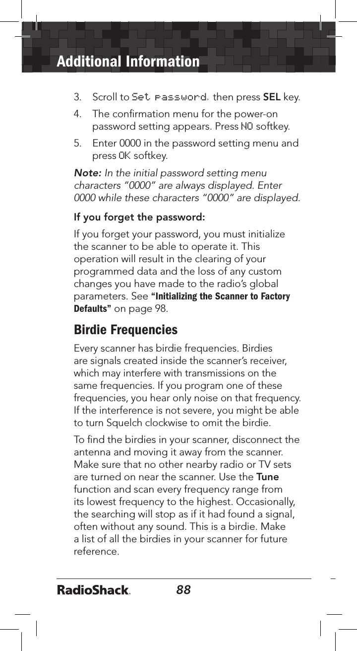 88Additional Information893.   Scroll to Set password, then press SEL key.4.   The conﬁrmation menu for the power-on password setting appears. Press NO softkey. 5.  Enter 0000 in the password setting menu and press OK softkey.Note: In the initial password setting menu characters “0000” are always displayed. Enter 0000 while these characters “0000” are displayed.If you forget the password:If you forget your password, you must initialize the scanner to be able to operate it. This operation will result in the clearing of your programmed data and the loss of any custom changes you have made to the radio’s global parameters. See “Initializing the Scanner to Factory Defaults” on page 98. Birdie FrequenciesEvery scanner has birdie frequencies. Birdies are signals created inside the scanner’s receiver, which may interfere with transmissions on the same frequencies. If you program one of these frequencies, you hear only noise on that frequency. If the interference is not severe, you might be able to turn Squelch clockwise to omit the birdie. To ﬁnd the birdies in your scanner, disconnect the antenna and moving it away from the scanner. Make sure that no other nearby radio or TV sets are turned on near the scanner. Use the Tune function and scan every frequency range from its lowest frequency to the highest. Occasionally, the searching will stop as if it had found a signal, often without any sound. This is a birdie. Make a list of all the birdies in your scanner for future reference.