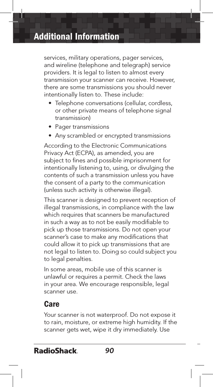 90Additional Information91services, military operations, pager services, and wireline (telephone and telegraph) service providers. It is legal to listen to almost every transmission your scanner can receive. However, there are some transmissions you should never intentionally listen to. These include:•  Telephone conversations (cellular, cordless, or other private means of telephone signal transmission)•  Pager transmissions•  Any scrambled or encrypted transmissions According to the Electronic Communications Privacy Act (ECPA), as amended, you are subject to ﬁnes and possible imprisonment for intentionally listening to, using, or divulging the contents of such a transmission unless you have the consent of a party to the communication (unless such activity is otherwise illegal).This scanner is designed to prevent reception of illegal transmissions, in compliance with the law which requires that scanners be manufactured in such a way as to not be easily modiﬁable to pick up those transmissions. Do not open your scanner’s case to make any modiﬁcations that could allow it to pick up transmissions that are not legal to listen to. Doing so could subject you to legal penalties. In some areas, mobile use of this scanner is unlawful or requires a permit. Check the laws in your area. We encourage responsible, legal scanner use.CareYour scanner is not waterproof. Do not expose it to rain, moisture, or extreme high humidity. If the scanner gets wet, wipe it dry immediately. Use 